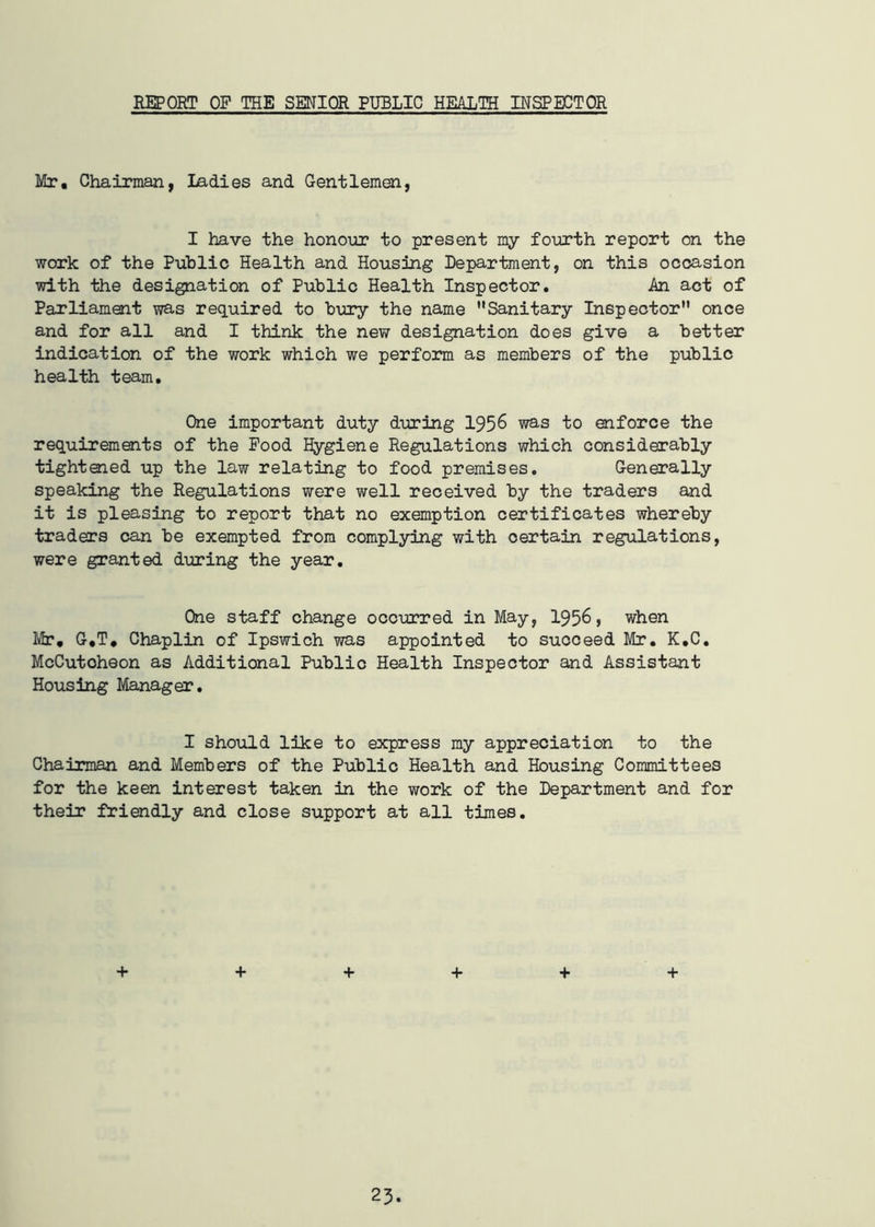 REPORT OP THE SENIOR PUBLIC HEALTH INSPECTOR Mr. Chairman, Ladies and Gentlemen, I have the honour to present my fourth report on the work of the Public Health and Housing Department, on this occasion with the designation of Public Health Inspector. An act of Parliament was required to bury the name Sanitary Inspector once and for all and I think the new designation does give a better indication of the work which we perform as members of the public health team. One important duty during 1956 was to enforce the requirements of the Food Hygiene Regulations which considerably tightened up the law relating to food premises. Generally speaking the Regulations were well received by the traders and it is pleasing to report that no exemption certificates whereby traders can be exempted from complying with certain regulations, were granted during the year. One staff change occurred in May, 1956, when Mr. G.T, Chaplin of Ipswich was appointed to succeed Mr. K.C. McCutoheon as Additional Public Health Inspector and Assistant Housing Manager. I should like to express my appreciation to the Chairman and Members of the Public Health and Housing Committees for the keen interest taken in the work of the Department and for their friendly and close support at all times. + + + + + +