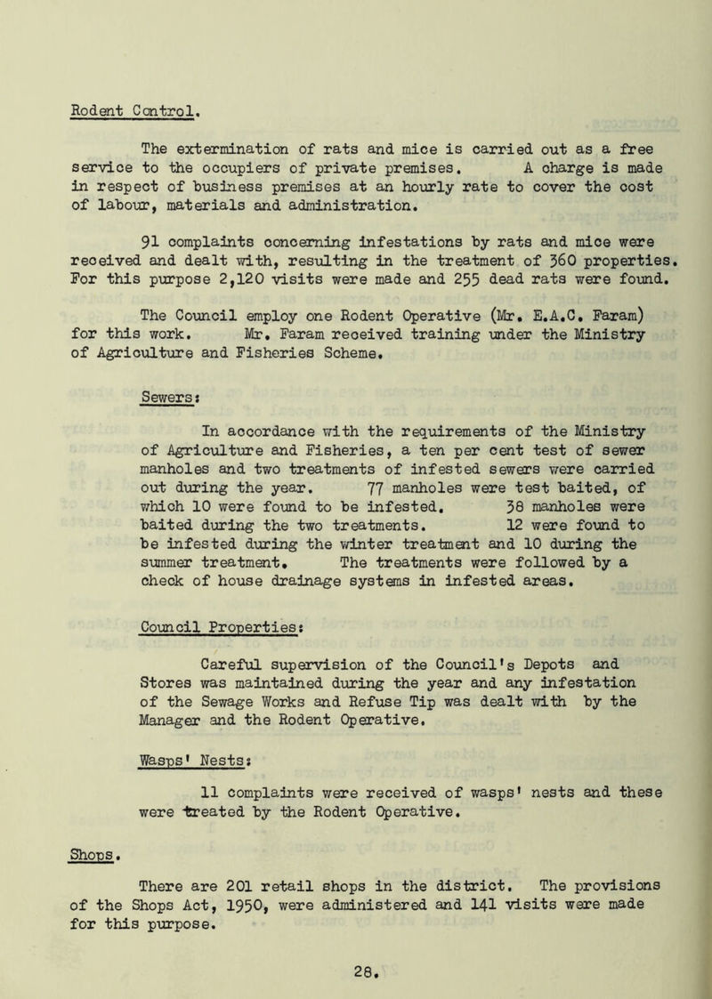 Rodent Control. The extermination of rats and mice is carried out as a free service to the occupiers of private premises. A charge is made in respect of business premises at an hourly rate to cover the cost of labour, materials and administration. 91 complaints concerning infestations by rats and mice were reoeived and dealt with, resulting in the treatment of 360 properties. For this purpose 2,120 visits were made and 255 dead rats were found. The Council employ one Rodent Operative (Mr, E.A.C, Faram) for this work. Mr, Faram reoeived training under the Ministry of Agriculture and Fisheries Scheme. Sewers; In accordance with the requirements of the Ministry of Agriculture and Fisheries, a ten per cent test of sewer manholes and two treatments of infested sewers were carried out during the year. 77 manholes were test baited, of which 10 were found to be infested. 38 manholes were baited during the two treatments. 12 were found to be infested during the winter treatment and 10 during the summer treatment. The treatments were followed by a check of house drainage systems in infested areas. Council Properties: Careful supervision of the Council's Depots and Stores was maintained during the year and any infestation of the Sewage Works and Refuse Tip was dealt with by the Manager and the Rodent Operative. Wasps' Nests? 11 complaints were received of wasps' nests and these were treated by the Rodent Operative. Shops. There are 201 retail shops in the district. The provisions of the Shops Act, 1950, were administered and 141 visits were made for this purpose.