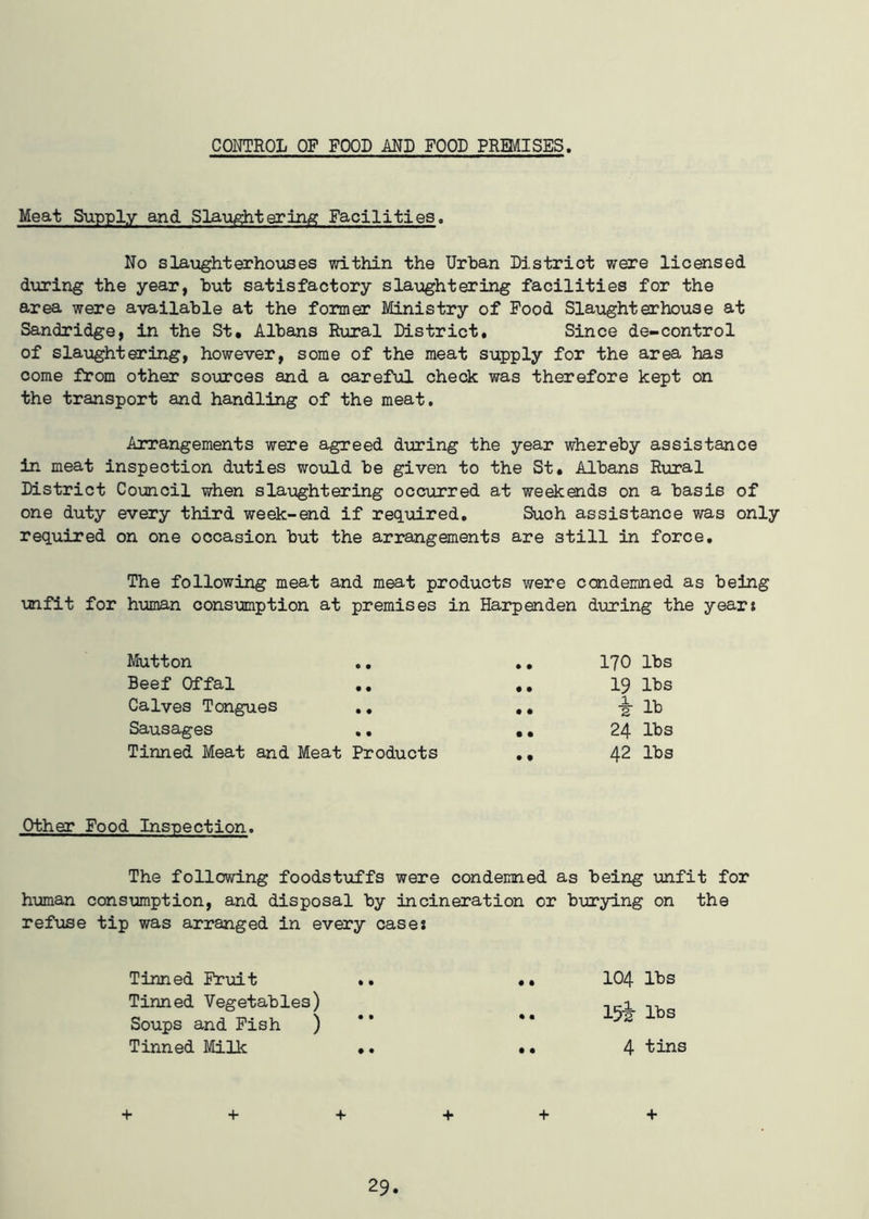 CONTROL OF FOOD AND FOOD PREMISES. Meat Supply and Slaughtering Facilities. No slaughterhouses within the Urban District were licensed during the year, but satisfactory slaughtering facilities for the area were available at the former Ministry of Food Slaughterhouse at Sandridge, in the St. Albans Rural District. Since de-control of slaughtering, however, some of the meat supply for the area has come from other sources and a careful check was therefore kept on the transport and handling of the meat. Arrangements were agreed during the year whereby assistance in meat inspection duties would be given to the St. Albans Rural District Council when slaughtering occurred at weekends on a basis of one duty every third week-end if required. Such assistance was only required on one occasion but the arrangements are 3till in force. The following meat and meat products were condemned as being unfit for human consumption at premises in Harpenden during the years Mutton .. .. 170 lbs Beef Offal .. .. 19 lbs Calves Tongues .. .. -§- lb Sausages .. .. 24 lbs Tinned Meat and Meat Products ., 42 lbs Other Food Inspection. The following foodstuffs were condemned as being unfit for human consumption, and disposal by incineration or burying on the refuse tip was arranged in every cases Tinned Fruit .. • • 104 lbs Tinned Vegetables) Soups and Fish ) • • 15iir lbs Tinned Milk .. • • 4 tins + + + + + +