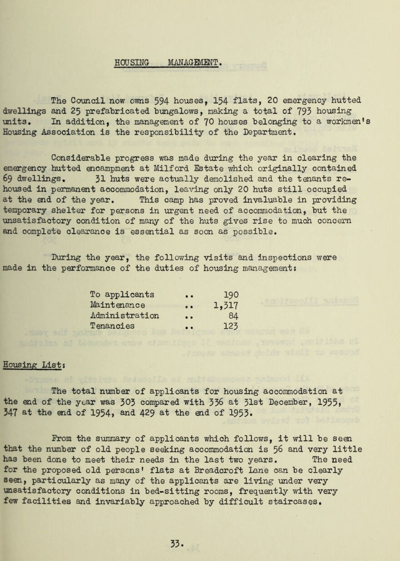 HOJ SING MANAGEMENT. The Council now owns 594 houses, 154 flats, 20 emergency hutted dwellings and 25 prefabricated bungalows, making a total of 793 housing units. In addition, the management of 70 houses belonging to a workmen’s Housing Association is the responsibility of the Department. Considerable progress was made during the year in clearing the emergency hutted encampment at Milford Estate which originally contained 69 dwellings. 31 huts were actually demolished and the tenants re- housed in permanent accommodation, leaving only 20 huts still occupied at the end of the year. This camp has proved invaluable in providing temporary shelter for persons in urgent need of accommodation, but the unsatisfactory condition of many of the huts gives rise to much concern and complete clearance is essential as soon as possible. During the year, the following visits and inspections were made in the performance of the duties of housing management; To applicants • • 190 Maintenance • • 1,317 Administration • » 84 Tenancies • • 123 Housing List; The total number of applicants for housing accommodation at the end of the year was 303 compared with 336 at 31st December, 1955$ 347 at the end of 1954$ and 429 at the end of 1953* From the summary of applicants which follows, it will be seal that the number of old people seeking accommodation is 56 and very little has been done to meet their needs in the last two years. The need for the proposed old persons' flats at Breadcroft Lane can be clearly seen, particularly as many of the applicants are living under very unsatisfactory conditions in bed-sitting rooms, frequently with very few facilities and invariably approached by difficult staircases.
