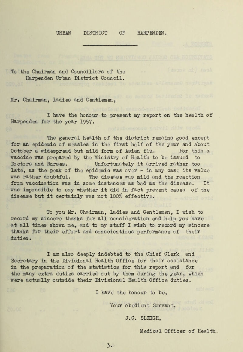 URBAN DISTRICT OP HARP END®. To the Chairman and Councillors of the Harpenden Urban District Council. Mr. Chairman, Ladies and Gentlemen, I have the honour to present my report on the health of Harpenden for the year 1957* The general health of the district remains good except for an epidemic of measles in the first half of the year and about October a widespread but mild form of Asian flu. For this a vaccine was prepared by the Ministry of Health to be issued to Doctors and Nurses. Unfortunately it arrived rather too late, as the peak of the epidemic was over - in any case its value was rather doubtful. The disease was mild and the reaction from vaccination was in some instances as bad as the disease. It was impossible to say whether it did in fact prevent cases of the disease but it certainly was not 100^ effective. To you Mr. Chairman, Ladies and Gentlemen, I wish to record my sincere thanks for all consideration and help you have at all times shown me, and to my staff I wish to record my sincere thanks for their effort and conscientious performance of their duties. I am also deeply indebted to the Chief Clerk and Secretary in the Divisional Health Office for their assistance in the preparation of the statistics for this report and for the many extra duties carried out by them during the year, which were actually outside their Divisional Health Office duties. I have the honour to be, Your obedient Servant, J.C. SLEIGH, Medical Officer of Health, 3-