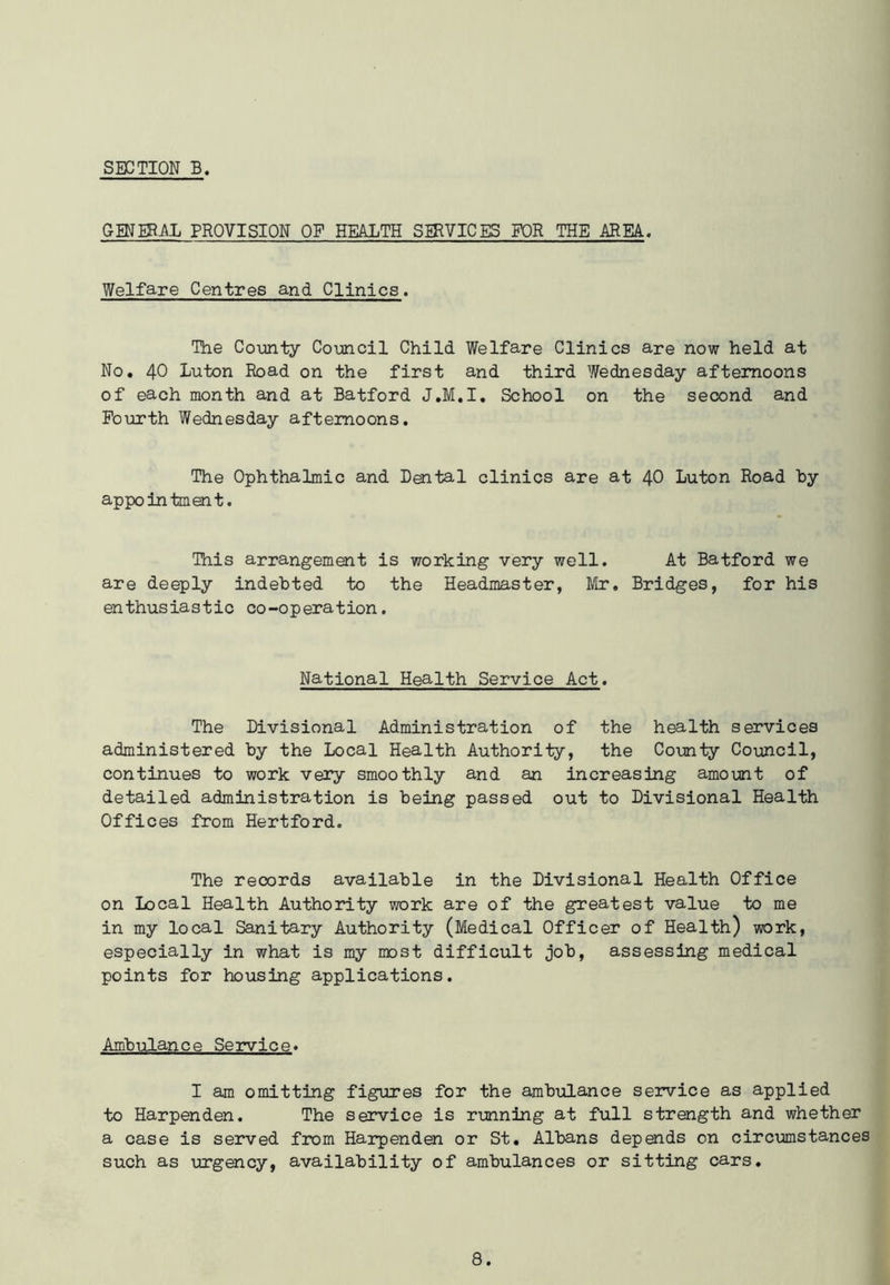 GENERAL PROVISION OF HEALTH SERVICES FOR THE AREA. Welfare Centres and Clinics. The County Council Child Welfare Clinics are now held at No. 40 Luton Road on the first and third Wednesday afternoons of each month and at Batford J.M.I. School on the second and Fourth Wednesday afternoons. The Ophthalmic and Dental clinics are at 40 Luton Road by appointment. This arrangement is working very well. At Batford we are deeply indebted to the Headmaster, Mr. Bridges, for his enthusiastic co-operation. National Health Service Act. The Divisional Administration of the health services administered by the Local Health Authority, the County Council, continues to work very smoothly and an increasing amount of detailed administration is being passed out to Divisional Health Offices from Hertford. The reoords available in the Divisional Health Office on Local Health Authority work are of the greatest value to me in my local Sanitary Authority (Medical Officer of Health) work, especially in what is my most difficult job, assessing medical points for housing applications. Ambulance Service. I am omitting figures for the ambulance service as applied to Harpenden. The service is running at full strength and whether a case is served from Harpenden or St. Albans depends on circumstances such as urgency, availability of ambulances or sitting cars.