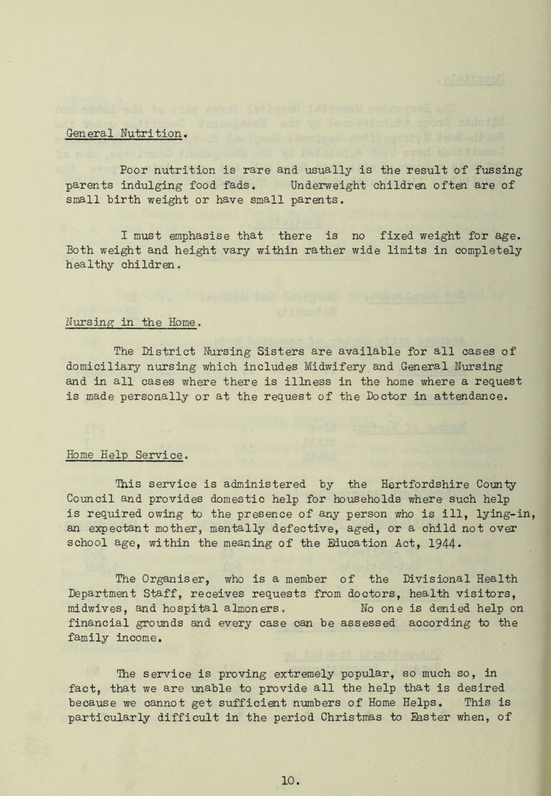General Nutrition. Poor nutrition is rare and usually is the result of fussing parents indulging food fads. Underweight children often are of small birth weight or have small parents. I must emphasise that there is no fixed weight for age. Both weight and height vary within rather wide limits in completely healthy children. Nursing in the Home. The District Nursing Sisters are available for all cases of domiciliary nursing which includes Midwifery and General Nursing and in all cases where there is illness in the home where a request is made personally or at the request of the Doctor in attendance. Home Help Service. This service is administered by the Hertfordshire County Council and provides domestic help for households where such help is required owing to the presence of any person who is ill, lying-in, an expectant mother, mentally defective, aged, or a child not over school age, within the meaning of the Education Act, 1944* The Organiser, who is a member of the Divisional Health Department Staff, receives requests from doctors, health visitors, midwives, and hospital almoners. No one is denied help on financial grounds and every case can be assessed according to the family income. The service is proving extremely popular, so much so, in fact, that we are unable to provide all the help that is desired because we cannot get sufficient numbers of Home Helps. This is particularly difficult in the period Christmas to Easter when, of