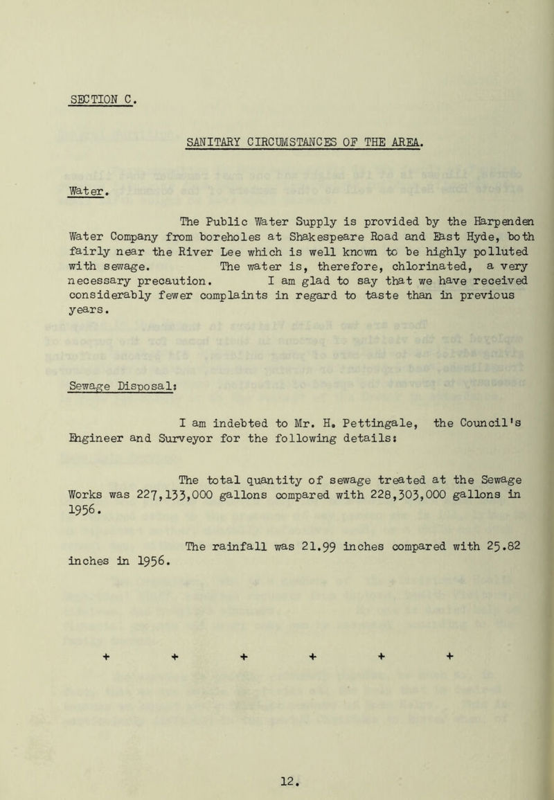 SANITARY CIRCUMSTANCES OE THE AREA. Wat er. The Public Water Supply is provided by the Harpenden Water Company from boreholes at Shakespeare Road and Ihst Hyde, both fairly near the River Lee which is well known to be highly polluted with sewage. The water is, therefore, chlorinated, a very necessary precaution. I am glad to say that we have received considerably fewer complaints in regard to taste than in previous years. Sewage Disposals I am indebted to Mr. H0 Pettingale, the Council's Engineer and Surveyor for the following details! The total quantity of sewage treated at the Sewage Works was 227,133,000 gallons compared with 228,303,000 gallons in 1956. The rainfall was 21.99 inches compared with 25.82 inches in 1956. + + + + + +