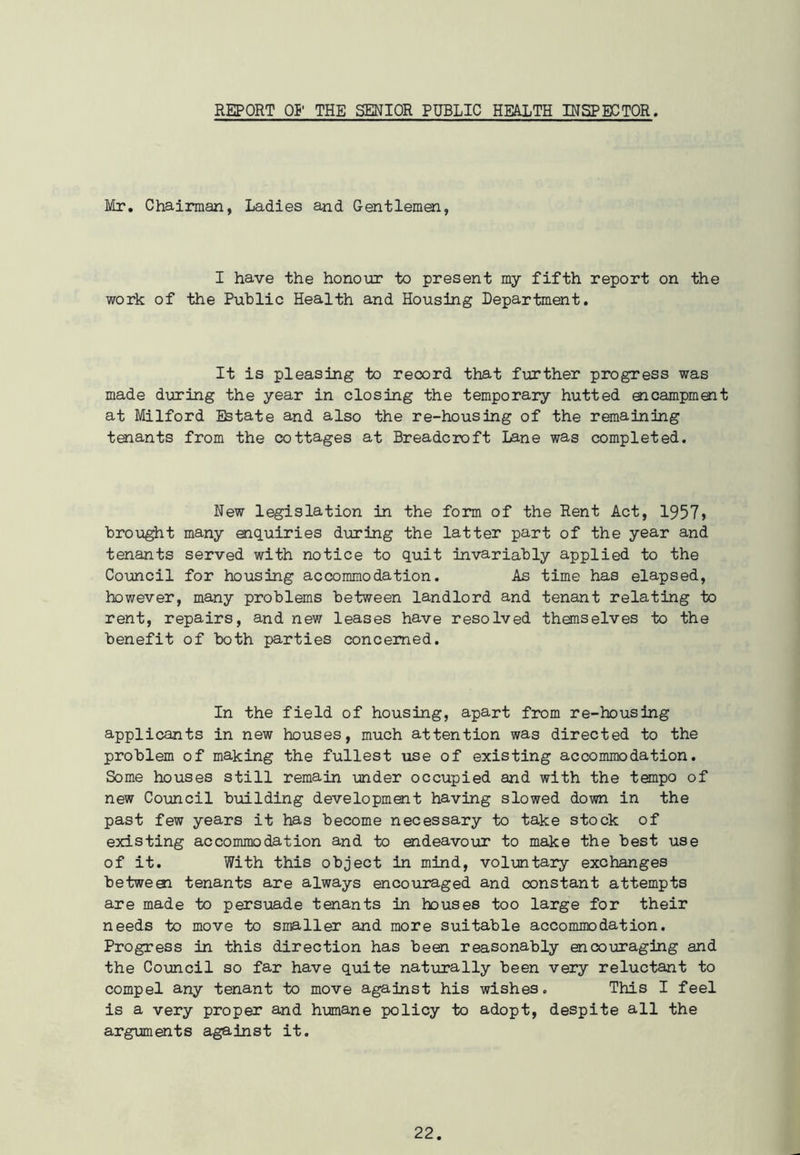 REPORT 01' THE SENIOR PUBLIC HEAXTH INSPECTOR. Mr. Chairman, Ladies and Gentlemen, I have the honour to present my fifth report on the work of the Public Health and Housing Department. It is pleasing to record that further progress was made during the year in closing the temporary hutted aicampment at Milford Estate and also the re-housing of the remaining tenants from the cottages at Breadcroft Lane was completed. New legislation in the form of the Rent Act, 1957» brought many enquiries during the latter part of the year and tenants served with notice to quit invariably applied to the Council for housing accommodation. As time has elapsed, however, many problems between landlord and tenant relating to rent, repairs, and new leases have resolved themselves to the benefit of both parties concerned. In the field of housing, apart from re-housing applicants in new houses, much attention was directed to the problem of making the fullest use of existing accommodation. Some houses still remain under occupied and with the tempo of new Council building development having slowed down in the past few years it has become necessary to take stock of existing accommodation and to endeavour to make the best use of it. With this object in mind, voluntary exchanges betweai tenants are always encouraged and constant attempts are made to persuade tenants in houses too large for their needs to move to smaller and more suitable accommodation. Progress in this direction has been reasonably encouraging and the Council so far have quite naturally been very reluctant to compel any tenant to move against his wishes. This I feel is a very proper and humane policy to adopt, despite all the arguments against it.