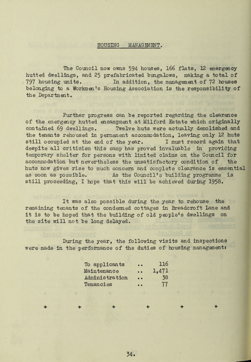 HOUSING MANAGEMENT. The Council now owns 594 houses, 166 flats, 12 emergency- hutted dwellings, and 25 prefabricated bungalows, making a total of 797 housing units. In addition, the management of 72 houses belonging to a Workmen's Housing Association is the responsibility of the Department. Further progress can be reported regarding the clearance of the emergency hutted encampment at Milford Estate which originally contained 69 dwellings. Twelve huts were actually demolished and the tenants rehoused in permanent accommodation, leaving only 12 huts still occupied at the end of the year. I must record again that despite all criticism this camp has proved invaluable in providing temporary shelter for persons with limited claims on the Council for accommodation but nevertheless the unsatisfactory condition of the huts now gives rise to much concern and complete clearance is essential as soon as possible. As the Council's building programme is still proceeding, I hope that this will be achieved during 1958* It was also possible during the year to rehouse the remaining taiants of the condemned cottages in Breadcroft Lane and it is to be hoped that the building of old people's dwellings on the site will not be long delayed. During the year, the following visits and inspections were made in the performance of the duties of housing managements To applicants .. 116 Maintenance .. 1,471 Administration .. 38 Tenancies .. 77 + + + + + +