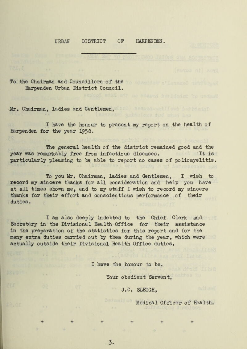 URBAN DISTRICT OF HARPENDEN, To the Chairman and Councillors of the Harpenden Urban District Council. Mr. Chairman, Ladies and Gentlemen, I have the honour to present my report on the health of Harpenden for the year 1958. The general health of the district remained good and the year was remarkably free from infectious diseases. It is particularly pleasing to be able to report no cases of poliomyelitis. To you Mr, Chairman, Ladies and Gentlemen, I wish to reoord my sincere thanks for all consideration and help you have at all times shown me, and to my staff I wish to record my sincere thanks for their effort and conscientious performance of their duties. I am also deeply indebted to the Chief Clerk and Secretary in the Divisional Health Office for their assistance in the preparation of the statistics for this report and for the many extra duties carried out by them during the year, which were actually outside their Divisional Health Office duties. I have the honour to be, Your obedient Servant, J.C. SLEIGH, Medical Officer of Health. + + + + + +