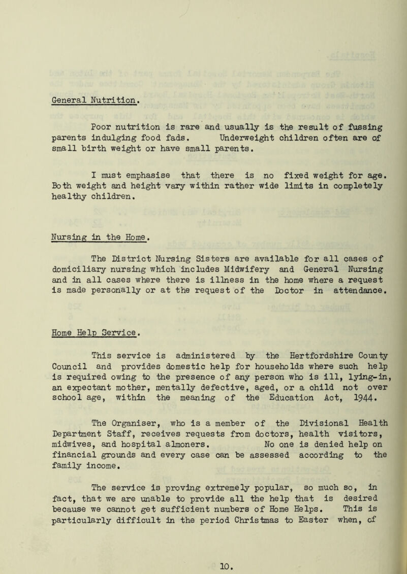 Poor nutrition is rare and usually is the result of fussing parents indulging food fads. Underweight children often are of small birth weight or have small parents. I must emphasise that there is no fixed weight for age. Both weight and height vary within rather wide limits in completely healthy children. Nursing in the Home. The District Nursing Sisters are available for all cases of domiciliary nursing which includes Midwifery and General Nursing and in all cases where there is illness in the home where a request is made personally or at the request of the Doctor in attendance. Home Help Service. This service is administered by the Hertfordshire County Council and provides domestic help for households where such help is required owing to the presence of any person who is ill, lying-in, an expectant mother, mentally defective, aged, or a child not over school age, within the meaning of the Education Act, 1944* The Organiser, who is a member of the Divisional Health Department Staff, receives requests from doctors, health visitors, midwives, and hospital almoners. No one is denied help on financial grounds and every case can be assessed according to the family income. The service is proving extremely popular, so much so, in fact, that we are unable to provide all the help that is desired because we cannot get sufficient numbers of Home Helps. This is particularly difficult in the period Christmas to Easter when, of