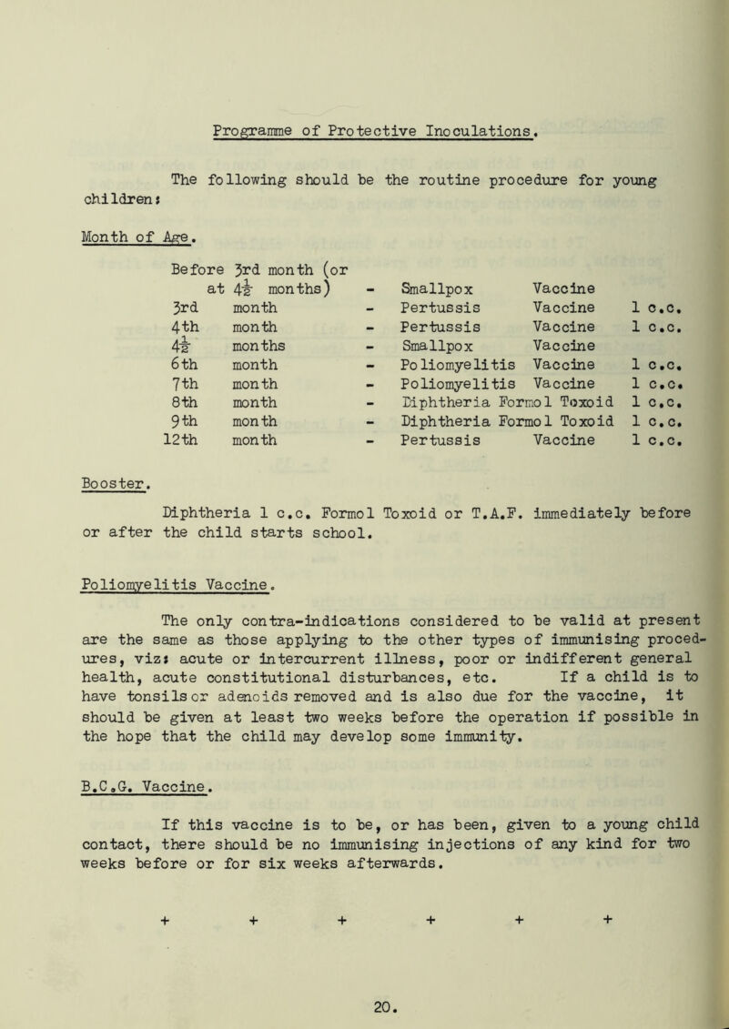 Programme of Protective Inoculations, The following should he the routine procedure for young children * Month of Age. Before 3**d month (or at 4lt months) - Smallpox Vaccine 3rd month - Pertussis Vaccine 1 c.c. 4 th month - Pertussis Vaccine 1 c.c. 4i months - Smallpox Vaccine 6 th month - Po liomye litis Vaccine 1 c.c. 7 th month - Poliomyelitis Vaccine 1 c.c. 8 th month - Diphtheria Formol Toxoid 1 C.c. 9 th month - Diphtheria Formol Toxoid 1 c.c. 12 th month - Pertussis Vaccine 1 c.c. Booster. Diphtheria 1 c.c. Formol Toxoid or T.A.F. immediately Before or after the child starts school. Poliomyelitis Vaccine. The only contra-indications considered to he valid at present are the same as those applying to the other types of immunising proced- ures, viz* acute or intercurrent illness, poor or indifferent general health, acute constitutional disturbances, etc. If a child is to have tonsils or adenoids removed and is also due for the vaccine, it should he given at least two weeks before the operation if possible in the hope that the child may develop some immunity. B.C.G. Vaccine. If this vaccine is to he, or has been, given to a young child contact, there should he no immunising injections of any kind for two weeks before or for six weeks afterwards. + + + + + +