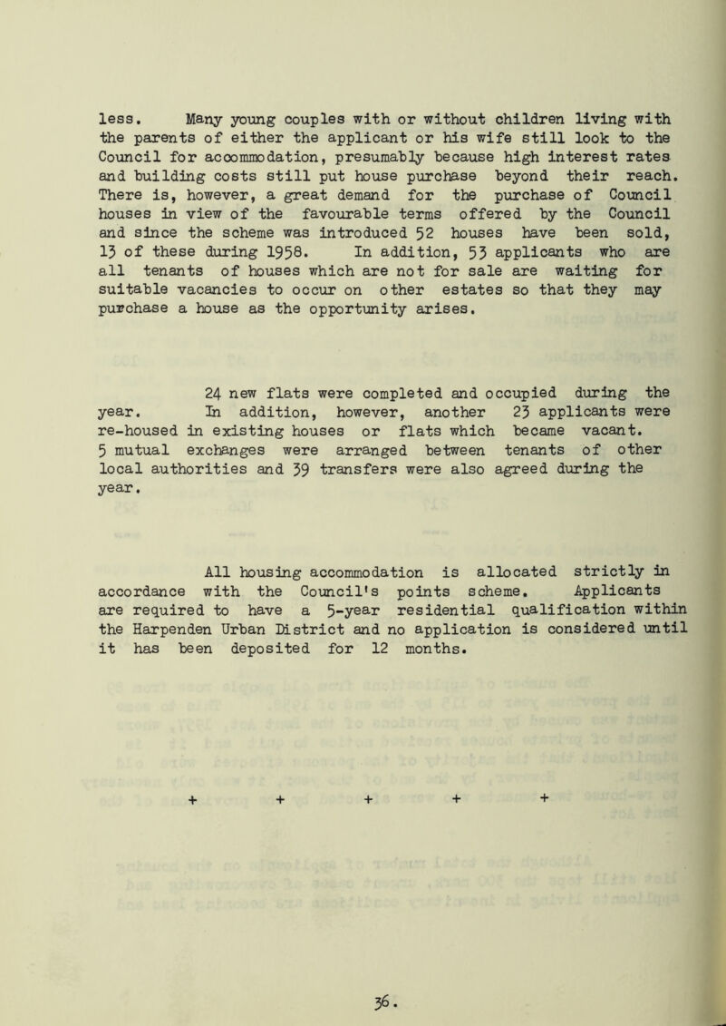 less. Many young couples with or without children living with the parents of either the applicant or his wife still look to the Council for accommodation, presumably because high interest rates and building costs still put house purchase beyond their reach. There is, however, a great demand for the purchase of Council houses in view of the favourable terms offered by the Council and since the scheme was introduced 52 houses have been sold, 15 of these during 1958* In addition, 53 applicants who are all tenants of houses which are not for sale are waiting for suitable vacancies to occur on other estates so that they may purchase a house as the opportunity arises. 24 new flats were completed and occupied during the year. In addition, however, another 25 applicants were re-housed in existing houses or flats which became vacant. 5 mutual exchanges were arranged between tenants of other local authorities and 59 transfers were also agreed during the year. All housing accommodation is allocated strictly in accordance with the Council’s points scheme. Applicants are required to have a 5“year residential qualification within the Harpenden Urban District and no application is considered until it has been deposited for 12 months. + + + + +