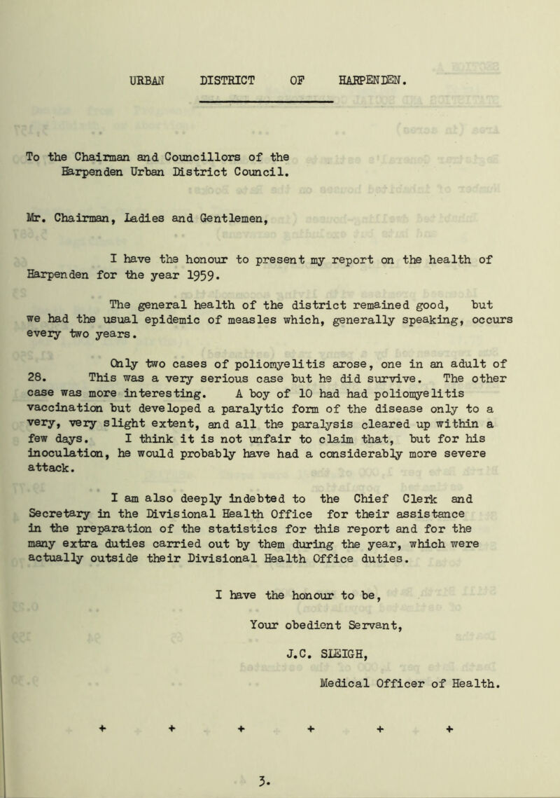 URBAN DISTRICT OP HAHPENDEN. To the Chairman and Councillors of the Barpenden Urban District Council. Mr. Chairman, Ladies and Gentlemen, I have the honour to present my report on the health of Harpenden for the year 1959* The general health of the district remained good, but we had the usual epidemic of measles which, generally speaking, occurs every two years. Only two cases of poliomyelitis arose, one in an adult of 28. This was a very serious case but he did survive. The other case was more interesting. A boy of 10 had had poliomyelitis vaccination but developed a paralytic form of the disease only to a very, very slight extent, and all the paralysis cleared up within a few days. I think it is not unfair to claim that, but for his inoculation, he would probably have had a considerably more severe attack. I am also deeply indebted to the Chief Clerk and Secretary in the Divisional Health Office for their assistance in the preparation of the statistics for this report and for the many extra duties carried out by them during the year, which were actually outside their Divisional Health Office duties. I have the honour to be, Your obedient Servant, J.C. SLEIGH, Medical Officer of Health. +■ + + + + +