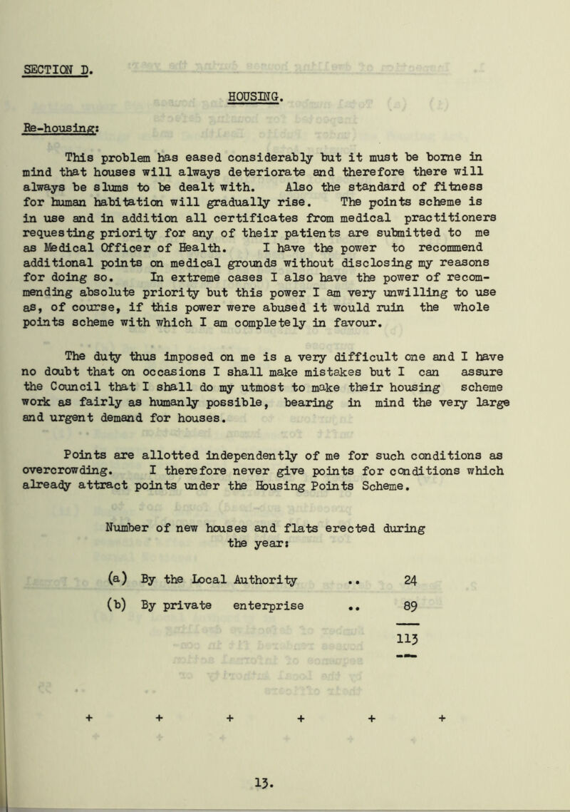 HOUSING. Re-housing: This problem has eased considerably but it must be borne in mind that houses will always deteriorate and therefore there will always be slums to be dealt with. Also the standard of fitness for human habitation will gradually rise. The points scheme is in use and in addition all certificates from medical practitioners requesting priority for any of their patients are submitted to me as Medical Officer of Health. I have the power to recommend additional points on medical grounds without disclosing my reasons for doing so. In extreme cases I also have the power of recom- mending absolute priority but this power I am very unwilling to use as, of course, if this power were abused it would ruin the whole points scheme with which I am completely in favour. The duty thus imposed on me is a very difficult one and I have no doubt that on occasions I shall make mistakes but I can assure the Council that I shall do my utmost to make their housing scheme work as fairly as humanly possible, bearing in mind the very large and urgent demand for houses. Points are allotted independently of me for such conditions as overcrowding. I therefore never give points for conditions which already attract points under the Housing Points Scheme. Number of new houses and flats erected during the year: (a) By the Local Authority • • 24 (*) By private enterprise • • 89 113 + + + + + +