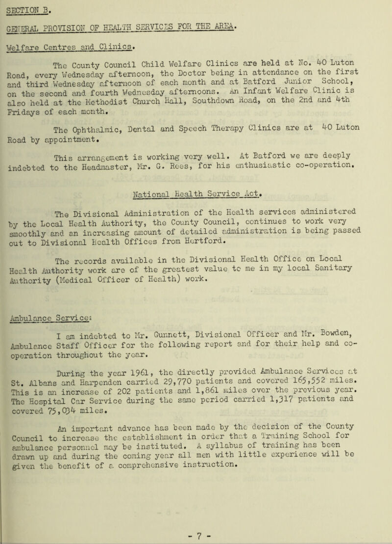 GENERAL PROVISION OF HEALTH SERVICES FOR THE AREA. Welfare Centres and Clinics* The County Council Child Welfare Clinics are held at No. 4-0 Luton Road, every Wednesday afternoon, the Doctor being in attendance on the first and third Wednesday afternoon of each month and at Batiord Junior ^ School, on the second and fourth Wednesday afternoons, an Infant Welfare Clinic is also held at the Methodist Church Hall, Southdown Hoad, on the 2nd and 4th Fridays of each month. The Ophthalmic, Dental and Speech Therapy Clinics are at 40 Luton Road by appointment. This arrangement is working very well. At Batford we are deeply indebted to the Headmaster, Mr. G. Rees, for his enthusiastic co-operation. National Health Service Act. The Divisional Administration of the Health services administered by the Local Health Authority, the County Council, continues to work very smoothly and an increasing amount of detailed administration is being passed out to Divisional Health Offices from Hertford. The records available in the Divisional Health Office on Locsd Health Authority work are of the greatest value to me in my local Sanitary Authority (Medical Officer of Health) work. Ambulance Services I am indebted to Mr. Gunnett, Divisional Officer and Mr. Bowden, Ambulance Staff Officer for the following report and for their help and co- operation throughout the year. During the year 1961, the directly provided Ambulance Services at St. Albans and Harpenden carried 29,770 patients and covered 165,552 miles. This is an increase of 202 patients and l,86l miles over the previous year. The Hospital Car Service during the same period carried 1,31c patients and covered 75 s 034 miles. An important advance has been made by the decision of the County Council to increase the establishment in order that a Training School for ambulance personnel may be instituted. A syllabus of training has been drawn up and during the coming year all men with little experience will be given the benefit of a comprehensive instruction.