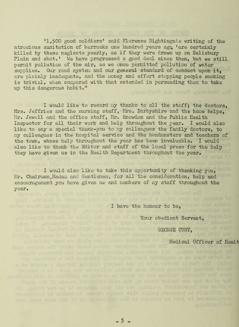 ’1,500 good soldiers' said Florence nightingale writing of the atrocious sanitation of barracks one hundred years agq 'are certainly killed by these neglects yearly, as if they were drawn up on Salisbuiy Plain and shot.' We have progressed a good deal since then, but we still permit pollution of the air, as we once permitted pollution of water supplies. Our road system and our general standard of conduct upon it, are plainly inadequate, and the money and effort stopping people smoking is trivial, when compared with that extended in persuading them to take up this dangerous habit. I would like to record my thanks to all the staff? the doctors, Mrs. Jeffries and the nursing staff, Mrs. Derbyshire and the hone helps, Mr. Jewell and the office staff, Mr. Snowdon and the Public Health Inspector for all their work and help throughout the year. I would also like to say a special thank-you to my colleagues the family doctors, to my colleagues in the hospital service and the headmanters and teachers of the town, whose help throughout the year has been invaluable. I would also like to thank the Editor and staff of the local press for the help they have given us in the Health Department throughout the year. I would also like to take this opportunity of thanking you, Mr. Chairman,Madam and Gentlemen, for all the consideration, help and encouragement you have given me and members of my staff throughout the year. I have the honour to be, Your obedient Servant, GEORGE OUST, Medical Officer of Healt