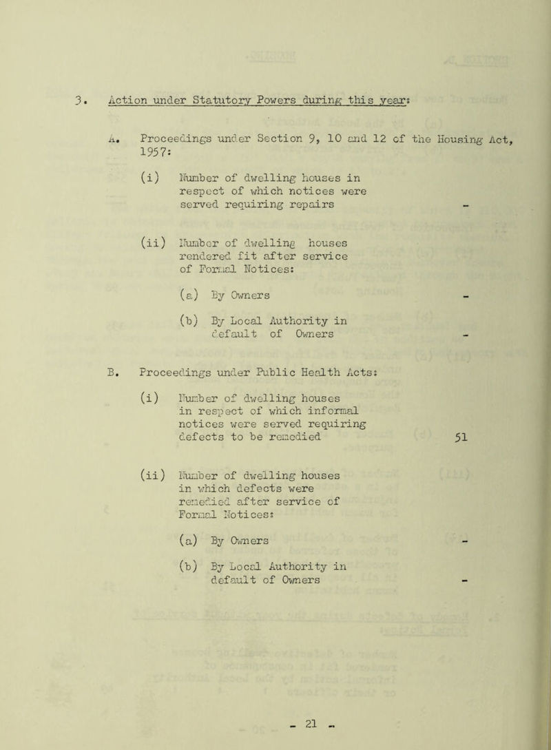 3 Action under Statutory Powers during this years A. Proceedings under Section 9? 10 end 12 of the Housing Act, 1957: (i) Number of dwelling houses in respect of which notices were served requiring repairs (ii) Humbc-r of dwelling houses rendered fit after service of Formal Notices: (a) By Owners (b) By Local Authority in default of Owners B. Proceedings under Public Health Acts: (i) Number of dwelling houses in respect of which informal notices were served requiring defects to be remedied 51 (ii) Number of dwelling houses in which defects were remedied after service of Formal Notices; (a) By Owners - 00 By Local Authority in default of Owners —