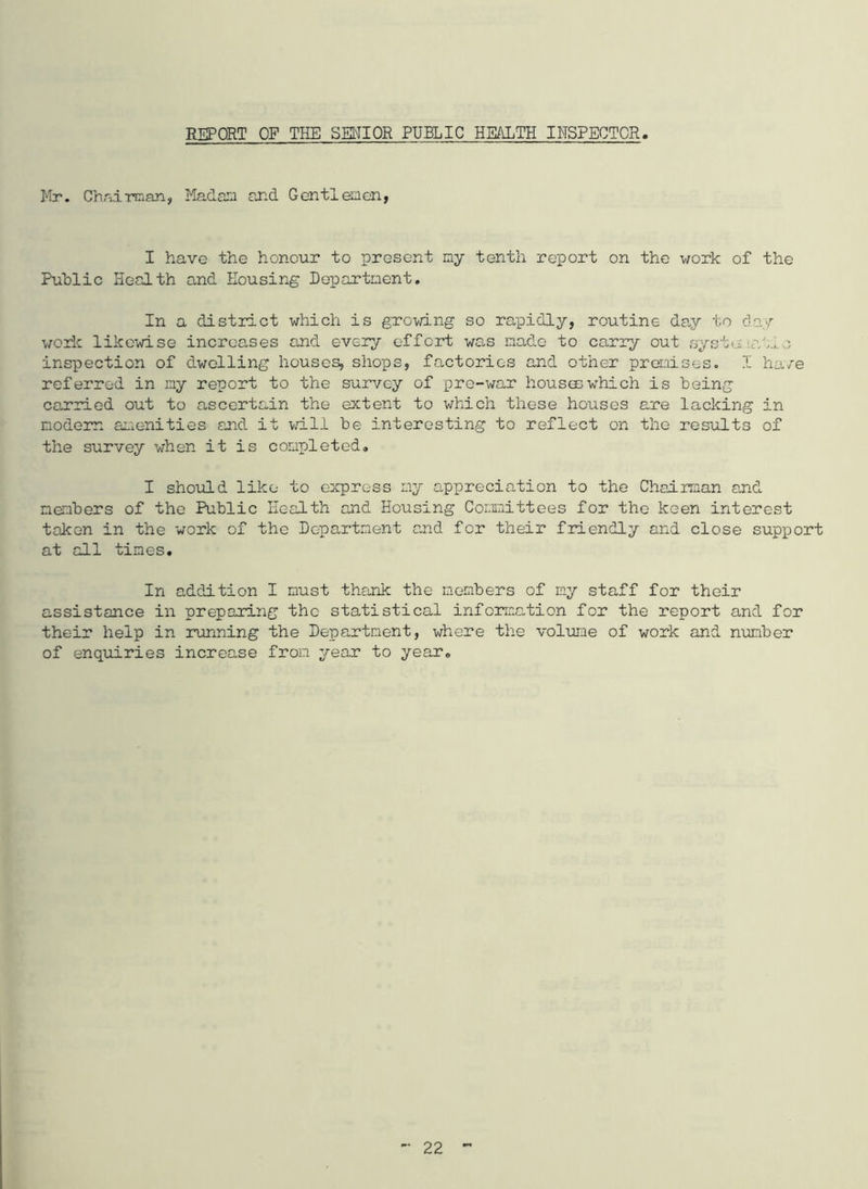 REPORT OF THE SENIOR PUBLIC HEALTH INSPECTOR Mr. Chairman, Madam and Gentlemen, I have the honour to present my tenth report on the work of the Public Health and Housing Department. In a district which is growing so rapidly, routine Gay to day work likewise increases and every effort was made to carry out system?,'no inspection of dwelling houses, shops, factories and other promises. I have referred in my report to the survey of pre-war houses which is being carried out to ascertain the extent to which these houses are lacking in modem amenities and it will be interesting to reflect on the results of the survey when it is completed. I should like to express my appreciation to the Chairman and members of the Public Health and Housing Committees for the keen interest taken in the work of the Department and for their friendly and close support at all times. In addition I must thank the members of my staff for their assistance in preparing the statistical information for the report and for their help in running the Department, where the volume of work and number of enquiries increase from year to year.