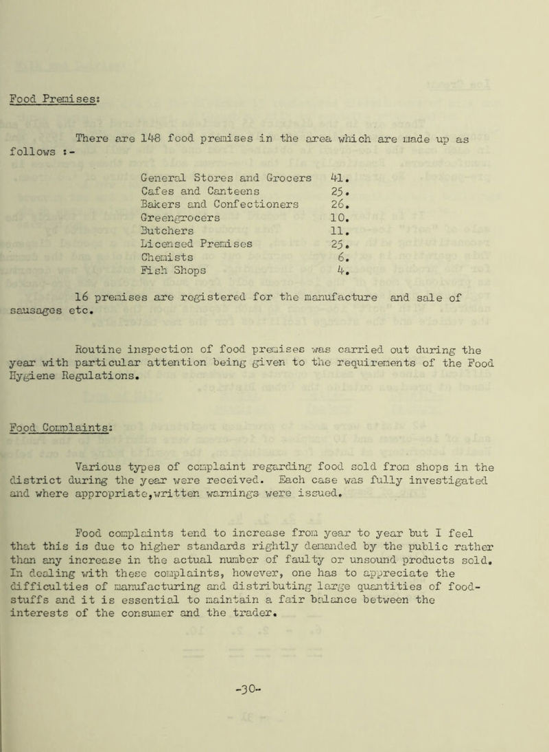 Food Premisess There are 148 food premises in the area which are made up as follows General Stores and Grocers 41. Cafes and Canteens 25. Bakers and Confectioners 26. Greengrocers 10. Butchers 11. Licensed Premises 25. Chemists 6. Fish Shops 4. 16 premises are registered for the manufacture and sale of sausages etc. Routine inspection of food premises was carried out during the year with particular attention being given to the requirements of the Food Hygiene Regulations. Food Complaints; Various types of complaint regarding food sold from shops in the district during the year were received. Each case was fully investigated and where appropriate,written warnings were issued. Food complaints tend to increase from year to year but I feel that this is due to higher standards rightly demanded by the public rather than any increase in the actual number of faulty or unsound products sold. In dealing with these complaints, however, one has to appreciate the difficulties of manufacturing and distributing large quantities of food- stuffs and it is essential to maintain a fair balance between the interests of the consumer and the trader. -30-