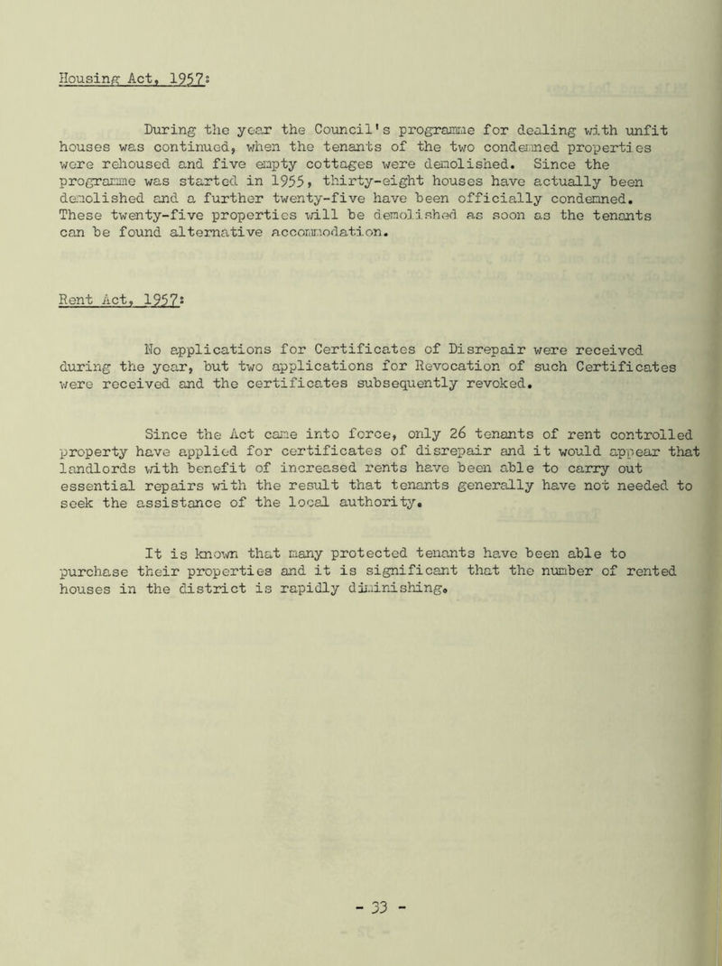 Housing Act, 1957° During the year the Council's programme for dealing with unfit houses was continued, when the tenants of the two condemned properties were rehoused and five empty cottages were demolished. Since the programme was started in 1955 > thirty-eight houses have actually been demolished and a further twenty-five have been officially condemned. These twenty-five properties will be demolished as soon as the tenants can be found alternative accommodation. Rent Act, 1957s No applications for Certificates of Disrepair were received during the year, but two applications for Revocation of such Certificates were received and the certifica/tes subsequently revoked. Since the Act cane into force, only 26 tenants of rent controlled property have applied for certificates of disrepair and it would appear that landlords with benefit of increased rents have been able to carry out essential repairs with the result that tenants generally have not needed to seek the assistance of the local authority. It is know that many protected tenants have been able to purchase their properties and it is significant that the number of rented houses in the district is rapidly diminishing.