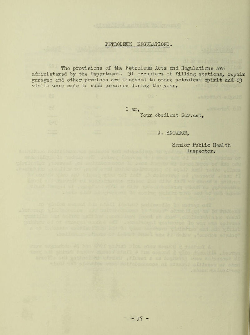 PETROLEUM REGULATIONS. The provisions of the Petroleum Acts and Regulations are administered by the Department. 31 occupiers of filling stations, repair garages and other premises are licensed to store petroleum spirit and 63 visits were marie to such premises during the year# I am, Your obedient Servant, J. SNOWDON, Senior Public Health Inspector,