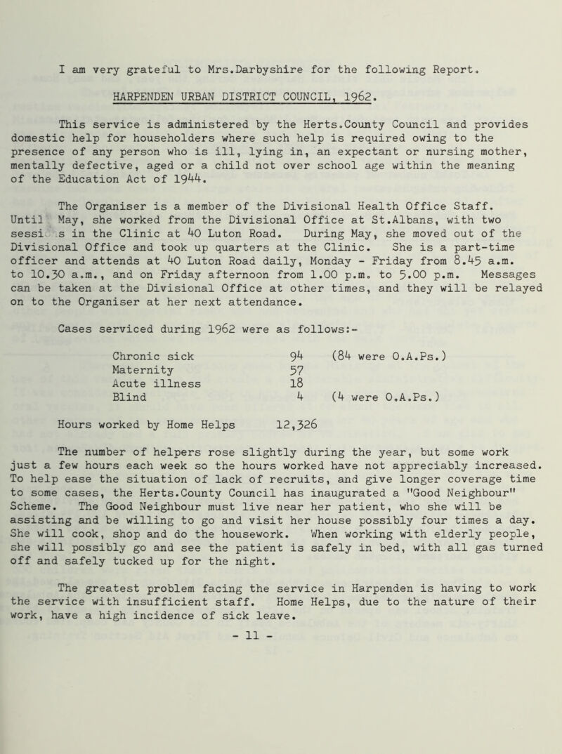 I am very grateful to Mrs.Darbyshire for the following Report. HARPENDEN URBAN DISTRICT COUNCIL, 1962. This service is administered by the Herts.County Council and provides domestic help for householders where such help is required owing to the presence of any person who is ill, lying in, an expectant or nursing mother, mentally defective, aged or a child not over school age within the meaning of the Education Act of 1944. The Organiser is a member of the Divisional Health Office Staff. Until May, she worked from the Divisional Office at St.Albans, with two sessi s in the Clinic at 40 Luton Road. During May, she moved out of the Divisional Office and took up quarters at the Clinic. She is a part-time officer and attends at 40 Luton Road daily, Monday - Friday from 8.45 a.m. to 10.30 a.m., and on Friday afternoon from 1.00 p.m. to 5»00 p.m. Messages can be taken at the Divisional Office at other times, and they will be relayed on to the Organiser at her next attendance. Cases serviced during 1962 were as follows:- Chronic sick Maternity Acute illness Blind Hours worked by Home Helps 94 (84 were O.A.Ps.) 57 18 4 (4 were O.A.Ps.) 12,326 The number of helpers rose slightly during the year, but some work just a few hours each week so the hours worked have not appreciably increased. To help ease the situation of lack of recruits, and give longer coverage time to some cases, the Herts.County Council has inaugurated a Good Neighbour Scheme. The Good Neighbour must live near her patient, who she will be assisting and be willing to go and visit her house possibly four times a day. She will cook, shop and do the housework. When working with elderly people, she will possibly go and see the patient is safely in bed, with all gas turned off and safely tucked up for the night. The greatest problem facing the service in Harpenden is having to work the service with insufficient staff. Home Helps, due to the nature of their work, have a high incidence of sick leave.