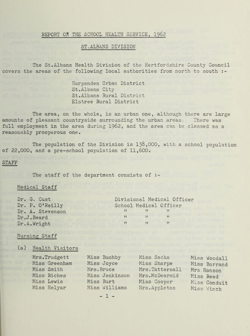 REPORT Oil THE SCHOOL HEALTH SERVICE, 1962 ST.ALBANS DIVISION The St.Albans Health Division of the Hertfordshire County Council covers the areas of the following local authorities from north to south Harpenden Urban District St.Albans City St.Albans Rural District Elstree Rural District The area, on the whole, is an urban one, although there are large amounts of pleasant countryside surrounding the urban areas There was full employment in the area during 1962, and the area can be classed as a reasonably prosperous one. The population of the Division is 138,000, with a school population of 22,000, and a pre-school population of 11,600. STAFF The staff of the department consists of Medical Staff Dr. Go Cust Divisional Medical Officer Dr. P. O'Reilly School Medical Officer Dr. A. Stevenson    Dr.JoBeard    Dr.A.Wright    Nursing Staff (a) Health Visitors Mrs.Trudgett Miss Greenham Miss Smith Miss Riches Miss Lewis Miss Helyar Miss Bushby Miss Joyce Mrs.Bruce Miss Jenkinson Miss Burt Miss Williams - 1 - Miss Sachs Miss Sharpe Mrs 0 Tattersall Mrs.McDearmid Miss Cooper Mrs.Appleton Miss Woodall Miss Barrand Mrs.Hanson Miss Reed Miss Conduit Miss Winch
