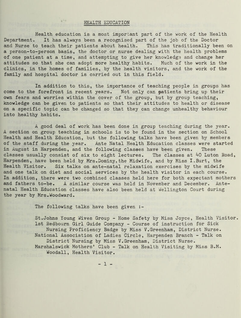 Health education is a most important part of the work of the Health Department. It has always been a recognised part of the job of the Doctor and Nurse to teach their patients about health. This has traditionally been on a person-to-person basis, the doctor or nurse dealing with the health problems of one patient at a time, and attempting to give her knowledg? and change her attitudes so that she can adopt more healthy habits. Much of the work in the clinics, in the homes of families, by the health visitors, and the work of the family and hospital doctor is carried out in this field. In addition to this, the importance of teaching people in groups has come to the forefront in recent years. Not only can patients bring up their own fears and worries within the cover of the group, but by group teaching, knowledge can be given to patients so that their attitudes to health or disease on a specific topic can be changed so that they can change unhealthy behaviour into healthy habits. A good deal of work has been done in group teaching during the year. A section on group teaching in schools is to be found in the section on School Health and Health Education, but the following talks have been given by members of the staff during the year. Ante Natal Health Education classes were started in August in Harpenden, and the following classes have been given. These classes usually consist of six to eight lectures. The classes at 40 Luton Road, Harpenden, have been held by Mrs.Dominy,the Midwife, and by Miss I.Burt, the Health Visitor. Six talks on ante-natal relaxation exercises by the midwife and one talk on diet and social services by the health visitor in each course. In addition, there were two combined classes held here for both expectant mothers and fathers to-be. A similar course was held in November and December. Ante- natal Health Education classes have also been held at Wellington Court during the year by Mrs.Woodward. The following talks have been given :- St.Johns Young Wives Group - Home Safety by Miss Joyce, Health Visitor. 1st Redbourn Girl Guide Company - Course of instruction for Sick Nursing Proficiency Badge by Miss V.Greenham, District Nurse. National Association of Ladies Circle, Harpenden Branch - Talk on District Nursing by Miss V.Greenham, District Nurse. Marshalswick Mothers' Club - Talk on Health Visiting by Miss B.M. Woodall, Health Visitor.