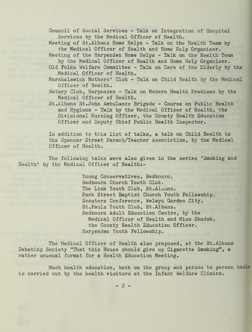 Council of Social Services - Talk on Integration of Hospital Services by the Medical Officer of Health* Meeting of St,Albans Home Helps - Talk on the Health Team by the Medical Officer of Health and Home Help Organiser. Meeting of the Harpenden Home Helps - Talk on the Health Team by the Medical Officer of Health and Home Help Organiser. Old Folks Welfare Committee - Talk on Care of the Elderly by the Medical Officer of Health. Marshalswick Mothers' Club - Talk on Child Health by the Medical Officer of Health. Rotary Club, Harpenden - Talk on Modern Health Problems by the Medical Officer of Health. St.Albans St.John Ambulance Brigade - Course on Public Health and Hygiene - Talk by the Medical Officer of Health, the Divisional Nursing Officer, the County Health Education Officer and Deputy Chief Public Health Inspector. In addition to this list of talks, a talk on Child Health to the Spencer Street Parent/Teacher Association, by the Medical Officer of Health. The following talks were also given in the series 'Smoking and Health' by the Medical Officer of Health:- Young Conservatives, Redbourn. Redbourn Church Youth Club. The Link Youth Club, St.Aloans. Park Street Baptist Church Youth Fellowship. Scouters Conference, Welwyn Garden City. St.Pauls Youth Club, St.Albans. Redbourn Adult Education Centre, by the Medical Officer of Health and Miss Shadek, the County Health Education Officer. Harpenden Youth Fellowship. The Medical Officer of Health also proposed, at the St.Albans Debating Society That this House should give up Cigarette Smoking, a rather unusual format for a Health Education Meeting. Much health education, both on the group and person to person basis is carried out by the health visitors at the Infant Welfare Clinics.