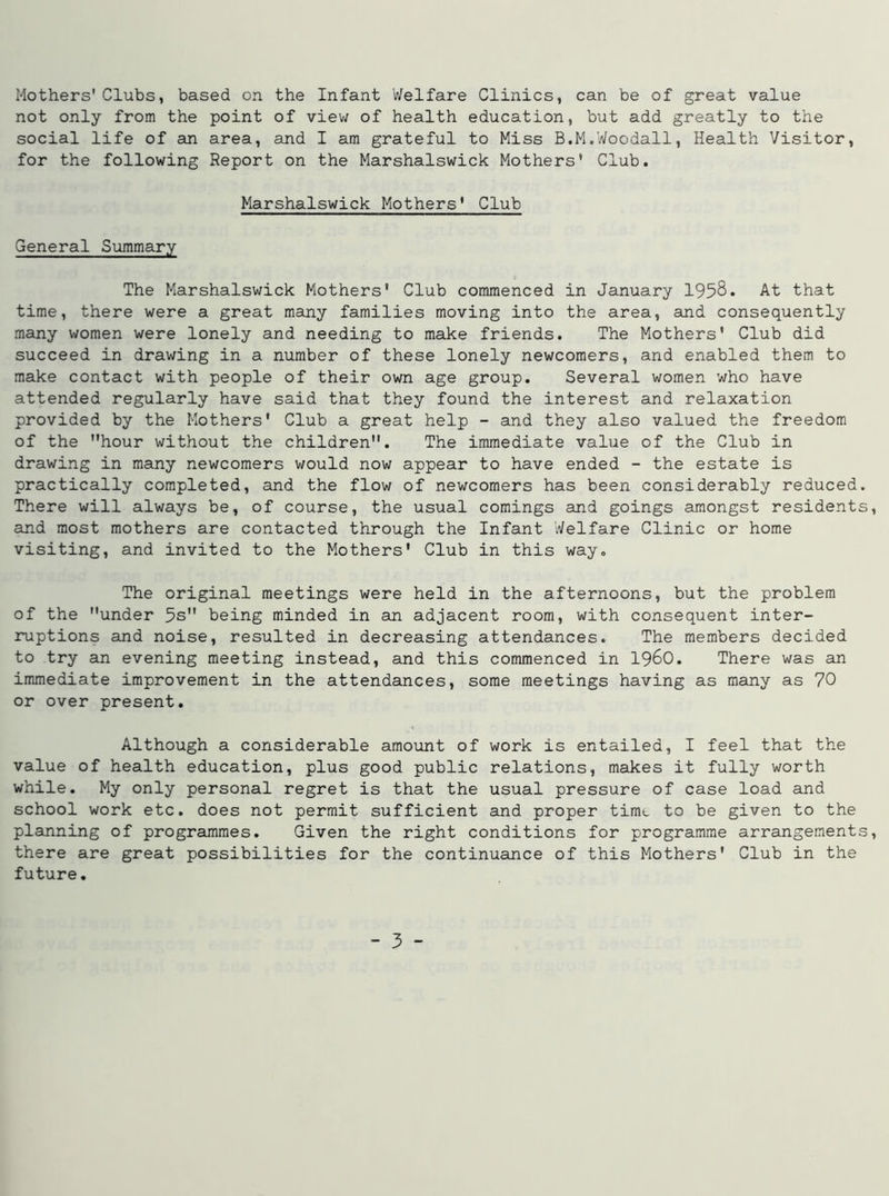 Mothers' Clubs, based on the Infant Welfare Clinics, can be of great value not only from the point of view of health education, but add greatly to the social life of an area, and I am grateful to Miss B.M.Woodall, Health Visitor, for the following Report on the Marshalswick Mothers* Club. Marshalswick Mothers' Club General Summary The Marshalswick Mothers' Club commenced in January 1958. At that time, there were a great many families moving into the area, and consequently many women were lonely and needing to make friends. The Mothers’ Club did succeed in drawing in a number of these lonely newcomers, and enabled them to make contact with people of their own age group. Several women who have attended regularly have said that they found the interest and relaxation provided by the Mothers' Club a great help - and they also valued the freedom of the hour without the children. The immediate value of the Club in drawing in many newcomers would now appear to have ended - the estate is practically completed, and the flow of newcomers has been considerably reduced. There will always be, of course, the usual comings and goings amongst residents, and most mothers are contacted through the Infant Welfare Clinic or home visiting, and invited to the Mothers' Club in this way. The original meetings were held in the afternoons, but the problem of the under 5s being minded in an adjacent room, with consequent inter- ruptions and noise, resulted in decreasing attendances. The members decided to try an evening meeting instead, and this commenced in i960. There was an immediate improvement in the attendances, some meetings having as many as 70 or over present. Although a considerable amount of work is entailed, I feel that the value of health education, plus good public relations, makes it fully worth while. My only personal regret is that the usual pressure of case load and school work etc. does not permit sufficient and proper tim<_ to be given to the planning of programmes. Given the right conditions for programme arrangements, there are great possibilities for the continuance of this Mothers' Club in the future.