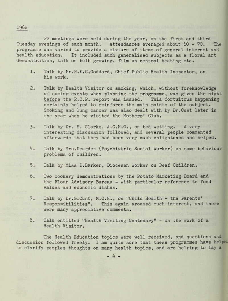 1962 22 meetings were held during the year, on the first and third Tuesday evenings of each month. Attendances averaged about 60 - 70. The programme was varied to provide a mixture of items of general interest and health education. It included such generalised subjects as a floral art demonstration, talk on bulb growing, film on central heating etc. 1. Talk by Mr.R.E.C.Goddard, Chief Public Health Inspector, on his work. 2. Talk by Health Visitor on smoking, which, without foreknowledge of coming events when planning the programme, was given the night before the R.C.P. report was issued. This fortuitous happening certainly helped to reinforce the main points of the subject. Smoking and lung cancer was also dealt with by Dr.Oust later in the year when he visited the Mothers' Club. 3. Talk by Dr. M. Clarke, A.C.M.O., on bed wetting. A very interesting discussion followed, and several people commented afterwards that they had been very much enlightened and helped. 4. Talk by Mrs.Dearden (Psychiatric Social Worker) on some behaviour problems of children. 5. Talk by Miss D.Barker, Diocesan Worker on Deaf Children. 6. Two cookery demonstrations by the Potato Marketing Board and the Flour Advisory Bureau - with particular reference to food values and economic dishes. 7. Talk by Dr.G.Cust, M.O.H., on Child Health - the Parents' Responsibilities. This again aroused much interest, and there were many appreciative comments. 8. Talk entitled Health Visiting Centenary - on the work of a Health Visitor. The Health Education topics were well received, and questions and discussion followed freely. I am quite sure that these programmes have helped to clarify peoples thoughts on many health topics, and are helping to lay a