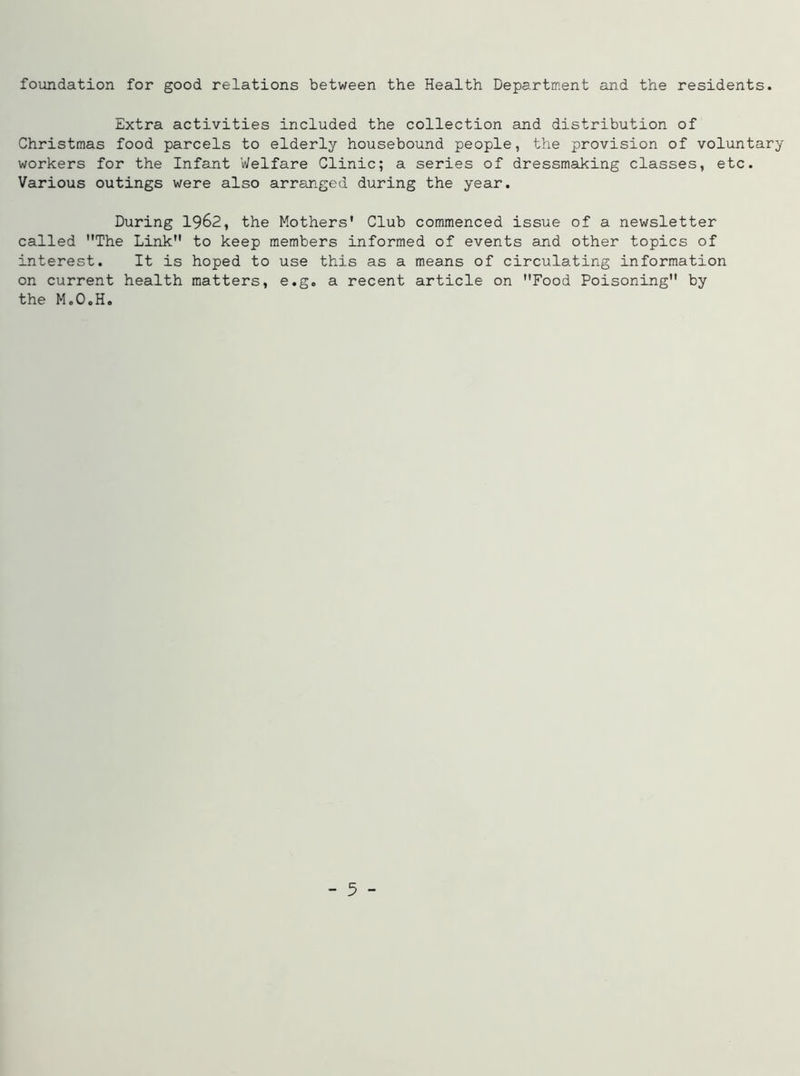 foundation for good relations between the Health Department and the residents. Extra activities included the collection and distribution of Christmas food parcels to elderly housebound people, the provision of voluntary workers for the Infant Welfare Clinic; a series of dressmaking classes, etc. Various outings were also arranged during the year. During 1962, the Mothers' Club commenced issue of a newsletter called The Link to keep members informed of events and other topics of interest. It is hoped to use this as a means of circulating information on current health matters, e.g„ a recent article on Food Poisoning by the M.O.H.