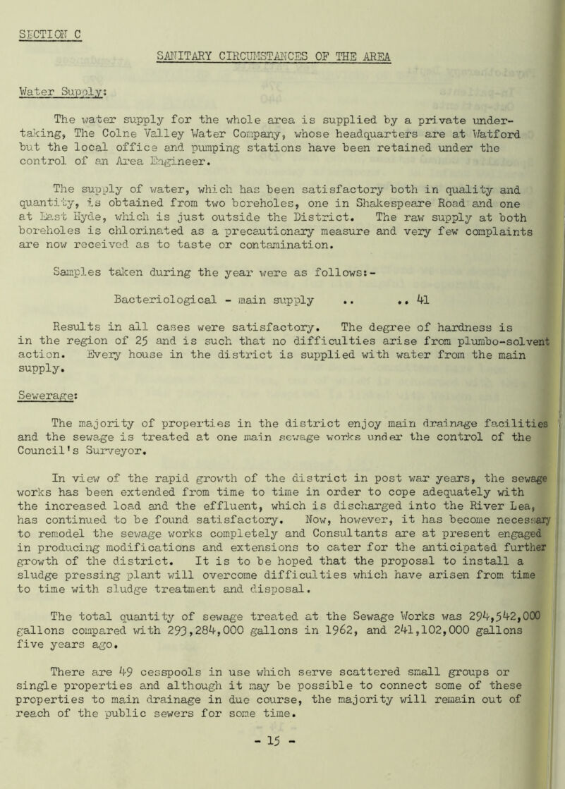 SECT I Oil C SANITARY CIRCUMSTANCES OF THE ARM Water Supply; The water supply for the whole area is supplied by a private under- taking, The Colne Valley Water Company, whose headquarters are at Watford but the local office and pumping stations have been retained under the control of an Area Engineer. The supply of water, which has been satisfactory both in quality and quantity, is obtained from two boreholes, one in Shakespeare Road and one at East Hyde, which is just outside the District. The raw supply at both boreholes is chlorinated as a precautionary measure and very few complaints are now received as to taste or contamination. Samples taken during the year were as follows:- Bacteriological - main supply .. .. 41 Results in ail cases were satisfactory. The degree of hardness is in the region of 25 and is such that no difficulties arise from plumbo-solvent action. Every house in the district is supplied with water from the main supply. Sewerage; The majority of properties in the district enjoy main drainage facilities and the sewage is treated at one main sewage works under the control of the Council1s Surveyor. In view of the rapid growth of the district in post war years, the sewage works has been extended from time to time in order to cope adequately with the increased load and the effluent, which is discharged into the River Lea, has continued to be found satisfactory. Now, however, it has become necessary to remodel the sewage works completely and Consultants are at present engaged in producing modifications and extensions to cater for the anticipated further growth of the district. It is to be hoped that the proposal to install a sludge pressing plant will overcome difficulties which have arisen from time to time with sludge treatment and disposal. The total quantity of sewage treated at the Sewage Works was 294,542,000 gallons compared with 293,284,000 gallons in 19^2, and 241,102,000 gallons five years ago. There are 49 cesspools in use which serve scattered small groups or single properties and although it may be possible to connect some of these properties to ma,in drainage in due course, the majority will remain out of reach of the public sewers for some time.