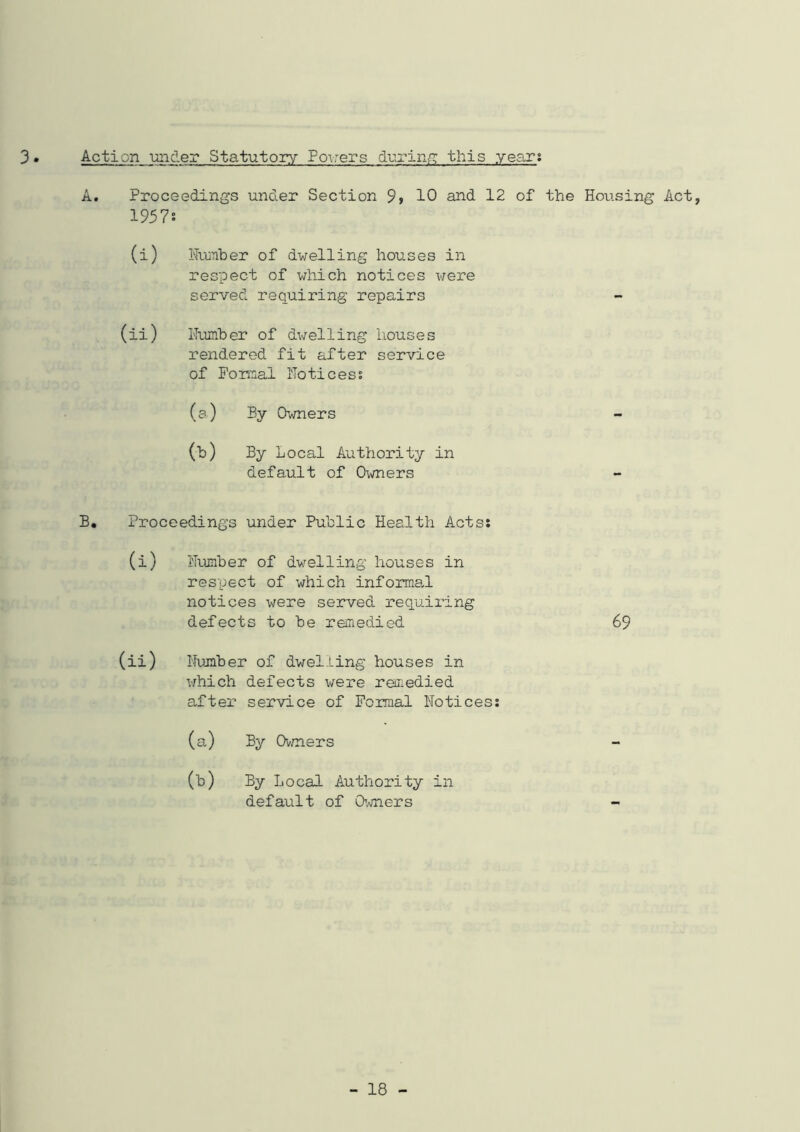 3 Action under Statutory Powers during this year; A. Proceedings under Section 9> 10 and 12 of the Housing Act, 1957: (i) Humber of dwelling houses in respect of which notices were served requiring repairs (ii) Humber of dwelling houses rendered fit after service of Formal Ho tic ess (a) By Owners - (b) By Local Authority in default of Owners B. Proceedings under Public Health Acts: (i) Humber of dwelling houses in respect of which informal notices were served requiring defects to be remedied 69 (ii) Humber of dwelling houses in which defects were remedied after service of Formal Notices: (a) By Owners (b) By Local Authority in default of Owners