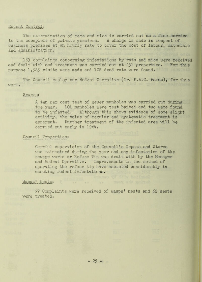 Rodent Control; The extermination of rats and mice is carried out as a free service to the occupiers of private premises. A charge is made in respect of business premises at an hourly rate to cover the cost of labour, materials and administration. 163 complaints concerning infestations by rats and mice were received and dealt with and treatment was carried out at 231 properties. For this purpose 1,585 visits were made and 108 dead rats were found. The Council employ one Rodent Operative (Mr. E.A.C. Faram), for this work. Sewers; A ten per cent test of sewer manholes was carried out during the year. 101 manholes were test baited and two were found to be infested. Although this shows evidence of some slight activity, the value of regular and systematic treatment is apparent. Further treatment of the infested area will be carried out early in 1964-. Council Properties; Careful supervision of the Council’s Depots and Stores was maintained during the year and any infestation of the sewage works or Refuse Tip was dealt with by the Manager and Rodent Operative. Improvements in the method of operating the refuse tip have assisted considerably in checking rodent infestations. Wasps’ Rests; 57 Complaints were received of wasps' nests and 62 nests were treated.
