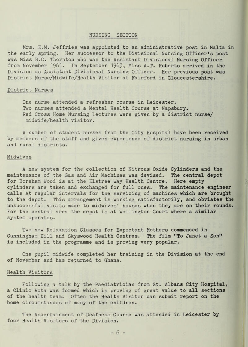 NURSING SECTION Mrs. E.M. Jeffries was appointed to an administrative post in Malta in the early spring. Her successor to the Divisional Nursing Officer's post was Miss B.C. Thornton who was the Assistant Divisional Nursing Officer from November 1961. In September 1963, Miss A.T. Roberts arrived in the Division as Assistant Divisional Nursing Officer. Her previous post was District Nurse/Midwife/Health Visitor at Fairford in Gloucestershire. District Nurses One nurse attended a refresher course in Leicester. Two nurses attended a Mental Health Course at Napsbury. Red Cross Home Nursing Lectures were given by a district nurse/ midwife/health visitor. A number of student nurses from the City Hospital have been received by members of the staff and given experience of district nursing in urban and rural districts. Midwives A new system for the collection of Nitrous Oxide Cylinders and the maintenance of the Gas and Air Machines was devised. The central depot for Boreham Wood is at the Elstree Way Health Centre. Here empty cylinders are taken and exchanged for full ones. The maintenance engineer calls at regular intervals for the servicing of machines which are brought to the depot. This arrangement is working satisfactorily, and obviates the unsuccessful visits made to midwives' houses when they are on their rounds. For the central area the depot is at Wellington Court where a similar system operates. Two new Relaxation Classes for Expectant Mothers commenced in Cunningham Hill and Skyswood Health Centres. The film To Janet a Son is included in the programme and is proving very popular. One pupil midwife completed her training in the Division at the end of November and has returned to Ghana. Health Visitors Following a talk by the Paediatrician from St. Albans City Hospital, a Clinic Rota was formed which is proving of great value to all sections of the health team. Often the Health Visitor can submit report on the home circumstances of many of the children. The Ascertainment of Deafness Course was attended in Leicester by four Health Visitors of the Division.