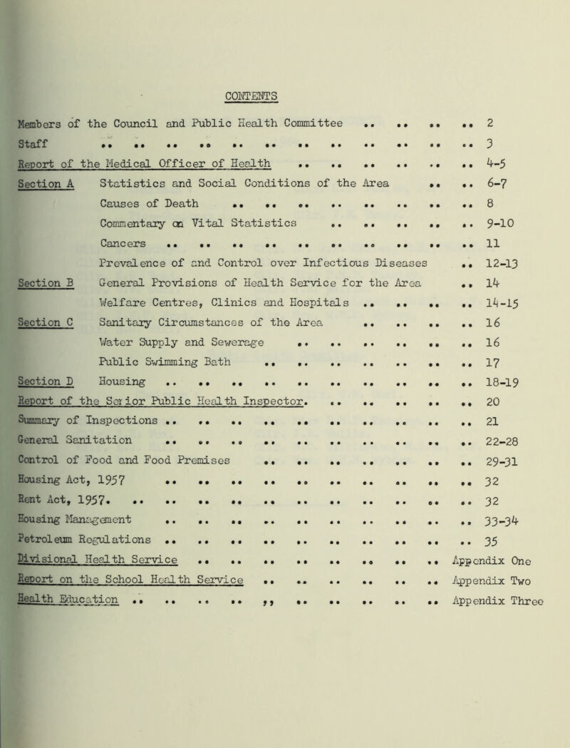 CONTENTS Members of the Council and Public Health Committee •. •• •• •• 2 Staff 3 Report of the Medical Officer of Health • • .. • • • * . • •. 4-5 Section A Statistics and Social Conditions of the Area •• •• 6-7 Causes of Heath •• •. «• .. . 8 Commentary cc Vital Statistics .. •. •. .. .. 9-10 Cancers .. •• . * *11 Prevalence of and Control over Infectious Diseases •• 12-13 Section B General Provisions of Health Service for the Area •, 14 Welfare Centres, Clinics and Hospitals .. •• .. .. 1^-15 Section C Sanitary Circumstances of the Area 16 Water Supply and Sewerage .. 16 Public Swimming Bath •• 17 Section D Housing .. .. .. ,. 18-19 Report of the Set ior Public Health Inspector. .. ., 20 Summary of Inspections 21 General Sanitation .. .. .. 22-28 Control of Pood and Pood Premises .. .. 29-31 Housing Act, 1957 .. .. ..32 Rent Act, 1957 32 Eousing Management . .. .. 33-34 Petroleum Regulations •• .. .. .. .. 35 Divisional Health Service •• .. .. .. Appendix One Report on the School Health Service •• .. .. Appendix Two Health Education •• .. .• •• ,, •• •• •• •. •• Appendix Three