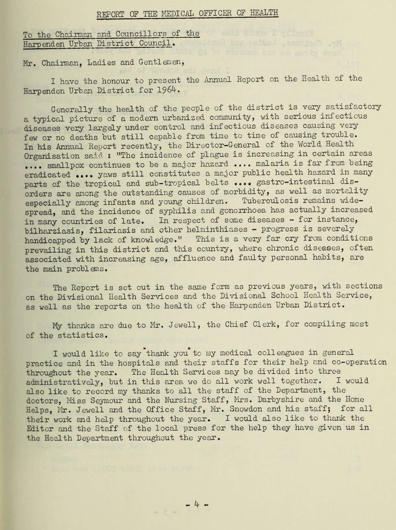 REPORT OF TEE MEDICAL OFFICER OF HEALTH To the Chairman and Councillors of the Harpenden Urban District Council. Mr. Chairman, Ladies and Gentlemen, I have the honour to present the Annual Report on the Health of the Harpenden Urban District for 19^4. Generally the health of the people of the district is very satisfactory a typical picture of a modern urbanized community, with serious infectious diseases very largely under control and infectious diseases causing very few or no deaths but still capable from time to time of causing trouble. In his Annual Report recently, the Director-General of the World Health Organisation said : ’’The incidence of plague is increasing in certain areas • .*• smallpox continues to be a major hazaxd .... malaria is far from being eradicated •••• yaws still constitutes a major public health hazand in many parts of the tropical and sub—tropical celts •••• gastro—intestinal dis- orders are among the outstanding causes of morbidity, as well as mortality especially among infants and young children. Tuberculosis remains wide- spread, and the incidence of syphilis and gonorrhoea has actually increased in many countries of late« In respect of some diseases - for instance, bilharziasis, filariasis and other helminthiases - progress is severely handicapped by lack of knowledge, This is a very far cry from conditions prevailing in this district and this countiy, where chronic diseases, often associated with increasing age, affluence and faulty personal habits, are the main problems. The Report is set out in the same form as previous years, with sections on the Divisional Health Services and the Divisional School Health Service, as well as the reports on the health of the Harpenden Urban District. My thanks ame due to Mr. Jewell, the Chief Clerk, for compiling most of the statistics. t* # I would like to say thank you to my medical colleagues in general practice and in the hospitals and their staffs for their help and co-operation throughout the year. The Health Services may be divided into three administratively, but in this area we do all work well together. I would also like to record my thanks to all the staff of the Department, the doctors, Miss Seymour and the Nursing Staff, Mrs. Darbyshire and the Home Helps, Mr. Jewell and the Office Staff, Mr. Snowdon and his staff; for all their work and help throughout the year. I would also like to thank the Editor and the Staff of the local press for the help they have given us in the Health Department throughout the year.