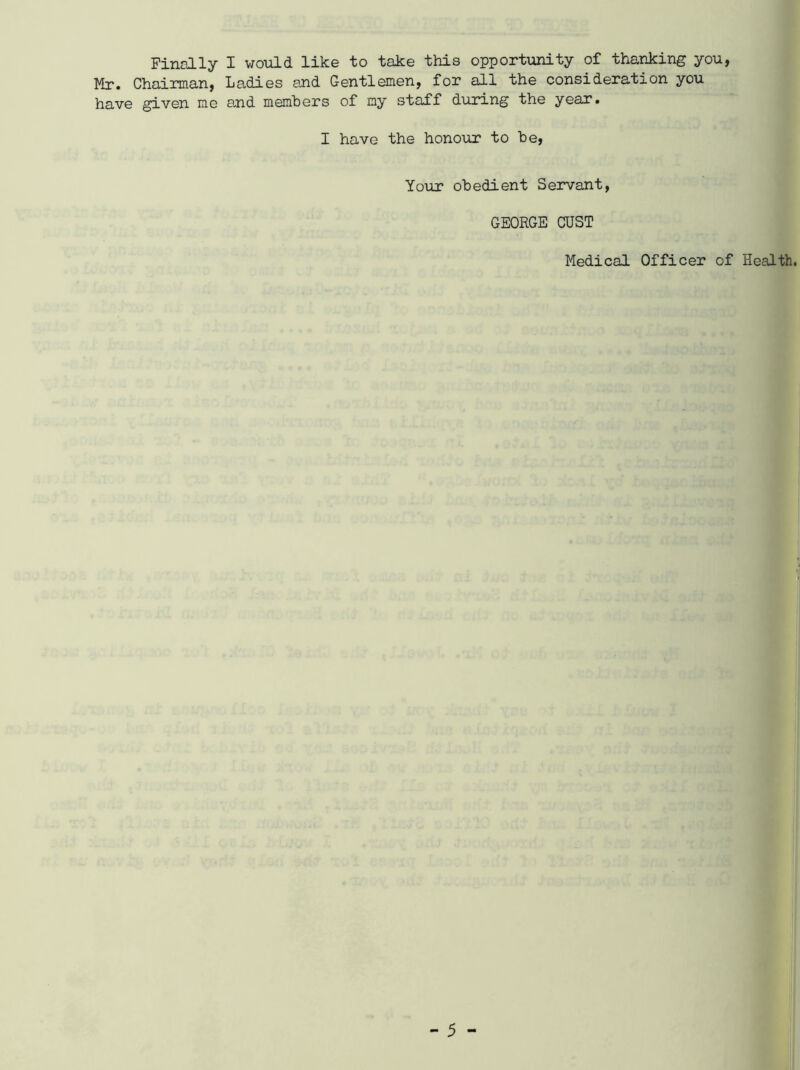 Finally I would like to take this opportunity of thanking you, Mr. Chairman, Ladies and Gentlemen, for all the consideration you have given me and members of my staff during the year. I have the honour to be, Your obedient Servant, GEORGE OUST Medical Officer of Health.