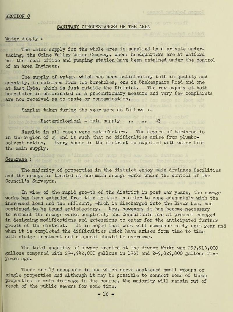 SANITARY CIRCUMSTANCES OF THE AREA Water Supply : The water supply for the whole area is supplied by a private under- taking, the Colne Valley Water Company, whose headquarters are at Watford but the local office and pumping station have been retained under the control of an Area Engineer. The supply of water, which has been satisfactory both in quality and quantity, is obtained from two boreholes, one in Shakespeare Road and one at East Hyde, which is just outside the District. The raw supply at both bore-holes is chlorinated as a precautionary measure and very few complaints are now received as to taste or contamination. Samples taken during the year were as follows s- Bacteriological - main supply .. .. 43 Results in all cases were satisfactory. The degree of hardness is in the region of 25 and is such that no difficulties arise from plumbo- solvent action. Every house in the district is supplied with water from the main supply. Sewerage : The majority of properties in the district enjoy main drainage facilities and the sewage is treated at one main sewage works under the control of the Council’s Surveyor. In view of the rapid growth of the district in post war years, the sewage works has been extended from time to time in order to cope adequately with the increased load and the effluent, which is discharged into the River Lea, has continued to be found satisfactory. Now, however, it has become necessary to remodel the sewage works completely and Consultants are at present engaged in designing modificc-tions and extensions to cater for the anticipated further growth of the district. It is hoped that work will commence early next year and when it is completed the difficulties which have arisen from time to time with sludge treatment and disposal should be overcome. The total quantity of sewage treated at the Sewage Works was 297,513,000 gallons compared with 294,542,000 gallons in 1963 and 245,825,800 gallons five years ago. There axe 49 cesspools in use which serve scattered small groups or single properties and although it may be possible to connect some of these properties to main drainage in due course, the majority will remain out of reach of the public sewers for some time.