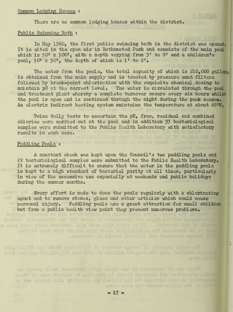 Common Lodging Houses : There are no common lodging houses within the district. Public Swimming Bath ; In May I960, the first public swimming bath in the district was opened. It is sited in the open air in Rothamsted Park and consists of the main pool which is 50* x 100‘, with a depth varying from 3* to 9l and a childrens pool, 50* x 30*, tho depth of which is l1 to 2'. The water from the pools, the total capacity of which is 210,000 gallons, is obtained from the main supply and is treated by pressure sand filters followed by break-point chlorimtion with the requisite chemical dosing to maintain pH at the correct level. The water is circulated through the pool and tres-tment plant whereby a complete turnover occurs eveiy six hours whilst the pool is open and is continued through the night during the peak season. An electric indirect heating system maintains the temperature at about 68°F. Twice daily tests to ascertain the pH, free, residual and combined chlorine were carried out at the pool and in addition 33 bacteriological samples were submitted to the Public Health Laboratory with satisfactory results in each case. Paddling Pools i A constant check was kept upon the Council’s two paddling pools and 29 bacteriological samples were submitted to the Public Health Laboratory. It is extremely difficult to ensure that the water in the paddling pools is kept to a high standard of bacterial purity at all times, particularly in view of the excessive use especially at weekends and public holidays during the summer months. Every effort is made to dose the pools regularly with a chlorinating agent and to remove stones, glass and other articles which could cause personal injury. Paddling pools axe a great attraction for small children but from a public health view point they present numerous problems. 2,