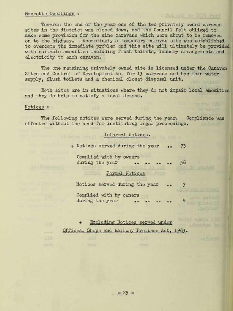 Moveable Dwellings ; Towards the end of the year one of the two privately owned caravan sites in the district was closed down, and the Council felt obliged to make some provision for the nine caravans which were about to be removed on to the highway. Accordingly a temporary caravan site was established to overcome the immediate problem and this site will ultimately be provided with suitable amenities including flush toilets, laundry arrangements and electricity to each caravan. The one remaining privately owned site is licensed under the Caravan Sites and Control of Development Act for 13 caravans and has main water supply, flush toilets and a chemical closet disposal unit. Both sites are in situations where they do not impair local amenities and they do help to satisfy a local demand. Notices : The following notices were served during the year. Compliance was effected without the need for instituting legal proceedings. Informal Notices. + Notices served during the year • • 73 Complied with by owners during the year •• 56 \ Formal Notices Notices served during the year • • 3 Complied with by owners during the year .. + Excluding Notices served under Offices, Shops and Railway Premises Act, 1963.