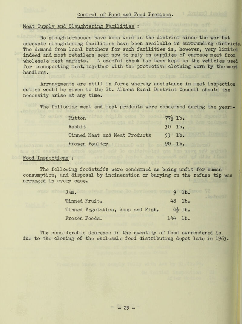 Control of Food and Food Premises. Meat Supply and Slaughtering Facilities ; No slaughterhouses have been used in the district since the war hut adequate slaughtering facilities have been available in surrounding districts The demand from local butchers for such facilities is, however, very limited indeed and most retailers seem now to rely on supplies of carcase meat from wholesale meat markets. A careful check has been kept on the vehicles used for transporting meat* together with the protective clothing worn by the meat handlers. Arrangements are still in force whereby assistance in meat inspection duties would be given to the St. Albans Rural District Council should the necessity arise at any time. The folloiring meat and meat products were condemned during the year;- 77i lb. 30 lb. 53 lb. 90 lb. Mutton Rabbit Tinned Meat and Meat Products Frozen Poultry Food Inspections s The following foodstuffs were condemned as being unfit for human consumption, and disposal by incineration or burying on the refuse tip was arranged in every case. Jam. Tinned Fruit, Tinned Vegetables, Soup and Fish. Frozen Foods. 9 lb. 48 lb. 4! lb. 144 lb. The considerable decrease in the quantity of food surrendered is due to the closing of the wholesale food distributing depot late in 1963*