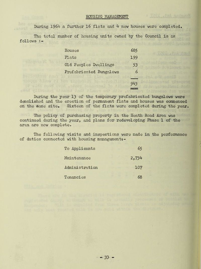 HOUSING MANAGEMENT During 1964 a further 16 fle.ts and 4 new houses were completed. The total number of housing units owned by the Council is as follows s- Houses 685 Plats 199 Old Peoples Dwellings 53 Prefabricated Bungalows 6 943 During the year 13 of the temporary prefabricated bungalows were demolished and the erection of peimanent flats and houses was commenced on the some site. Sixteen of the flats were completed during the year. The policy of purchasing property in the Heath Road Area was continued during the year, and plans for redeveloping Phase 1 of the area are now complete. The following visits and inspections were made in the perfomance of duties connected with housing management;- To Applicants 65 Maintenance 2,734 Administration 107 Tenancies 68