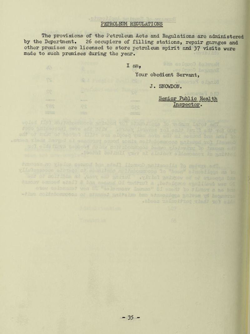 PETROLEOM REGULATIONS The provisions of the Petroleum Acts and Regulations arc administered by the Department. 26 occupiers of filling stations, repair garages and other premises are licensed to store petroleum spirit and 37 visits were made to such premises during the year. I am, Your obedient Servant, J. SNOWDON. Senior Public Health Inspector.