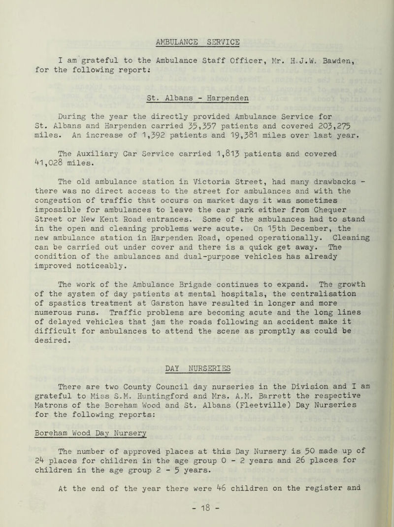 AMBULANCE SERVICE I am grateful to the Ambulance Staff Officer, Mr. H.J.W. Bawden, for the following report: St. Albans - Harpenden During the year the directly provided Ambulance Service for St. Albans and Harpenden carried 35»357 patients and covered 203,275 miles. An increase of 1,392 patients and 19»38l miles over last year. The Auxiliary Car Service carried 1,813 patients and covered 41,028 miles. The old ambulance station in Victoria Street, had many drawbacks - there was no direct access to the street for ambulances and with the congestion of traffic that occurs on market days it was sometimes impossible for ambulances to leave the car park either from Chequer Street or New Kent Road entrances. Some of the ambulances had to stand in the open and cleaning problems were acute. On 15th December, the new ambulance station in Harpenden Road, opened operationally. Cleaning can be carried out under cover and there is a quick get away. The condition of the ambulances and dual-purpose vehicles has already improved noticeably. The work of the Ambulance Brigade continues to expand. The growth of the system of day patients at mental hospitals, the centralisation of spastics treatment at Garston have resulted in longer and more numerous runs. Traffic problems are becoming acute and the long lines of delayed vehicles that jam the roads following an accident make it difficult for ambulances to attend the scene as promptly as could be desired. DAY NURSERIES There are two County Council day nurseries in the Division and I am grateful to Miss S.M. Huntingford and Mrs. A.M. Barrett the respective Matrons of the Boreham Wood and St. Albans (Fleetville) Day Nurseries for the following reports: Boreham Wood Day Nursery The number of approved places at this Day Nursery is 50 made up of 24 places for children in the age group 0-2 years and 26 places for children in the age group 2-5 years. At the end of the year there were 46 children on the register and