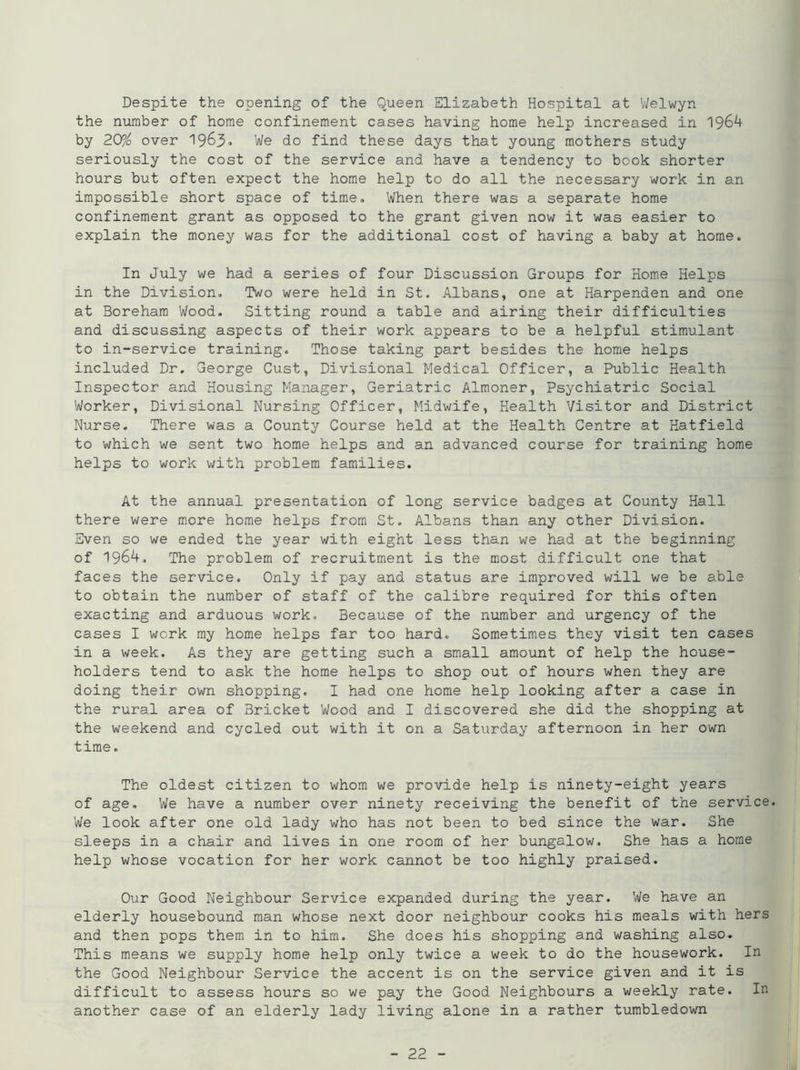 Despite the opening of the Queen Elizabeth Hospital at Welwyn the number of home confinement cases having home help increased in 1964 by 20% over 1963, We do find these days that young mothers study seriously the cost of the service and have a tendency to book shorter hours but often expect the home help to do all the necessary work in an impossible short space of time. When there was a separate home confinement grant as opposed to the grant given now it was easier to explain the money was for the additional cost of having a baby at home. In July we had a series of four Discussion Groups for Home Helps in the Division. Two were held in St. Albans, one at Harpenden and one at Boreham Wood. Sitting round a table and airing their difficulties and discussing aspects of their work appears to be a helpful stimulant to in-service training. Those taking part besides the home helps included Dr. George Oust, Divisional Medical Officer, a Public Health Inspector and Housing Manager, Geriatric Almoner, Psychiatric Social Worker, Divisional Nursing Officer, Midwife, Health Visitor and District Nurse. There was a County Course held at the Health Centre at Hatfield to which we sent two home helps and an advanced course for training home helps to work with problem families. At the annual presentation of long service badges at County Hall there were more home helps from St. Albans than any other Division. Even so we ended the year with eight less than we had at the beginning of 1964. The problem of recruitment is the most difficult one that faces the service. Only if pay and status are improved will we be able to obtain the number of staff of the calibre required for this often exacting and arduous work. Because of the number and urgency of the cases I work my home helps far too hard. Sometimes they visit ten cases in a week. As they are getting such a small amount of help the house- holders tend to ask the home helps to shop out of hours when they are doing their own shopping. I had one home help looking after a case in the rural area of Bricket Wood and I discovered she did the shopping at the weekend and cycled out with it on a Saturday afternoon in her own time. The oldest citizen to whom we provide help is ninety-eight years of age. We have a number over ninety receiving the benefit of the service. We look after one old lady who has not been to bed since the war. She sleeps in a chair and lives in one room of her bungalow. She has a home help whose vocation for her work cannot be too highly praised. Our Good Neighbour Service expanded during the year. We have an elderly housebound man whose next door neighbour cooks his meals with hers and then pops them in to him. She does his shopping and washing also. This means we supply home help only twice a week to do the housework. In the Good Neighbour Service the accent is on the service given and it is difficult to assess hours so we pay the Good Neighbours a weekly rate. In another case of an elderly lady living alone in a rather tumbledown