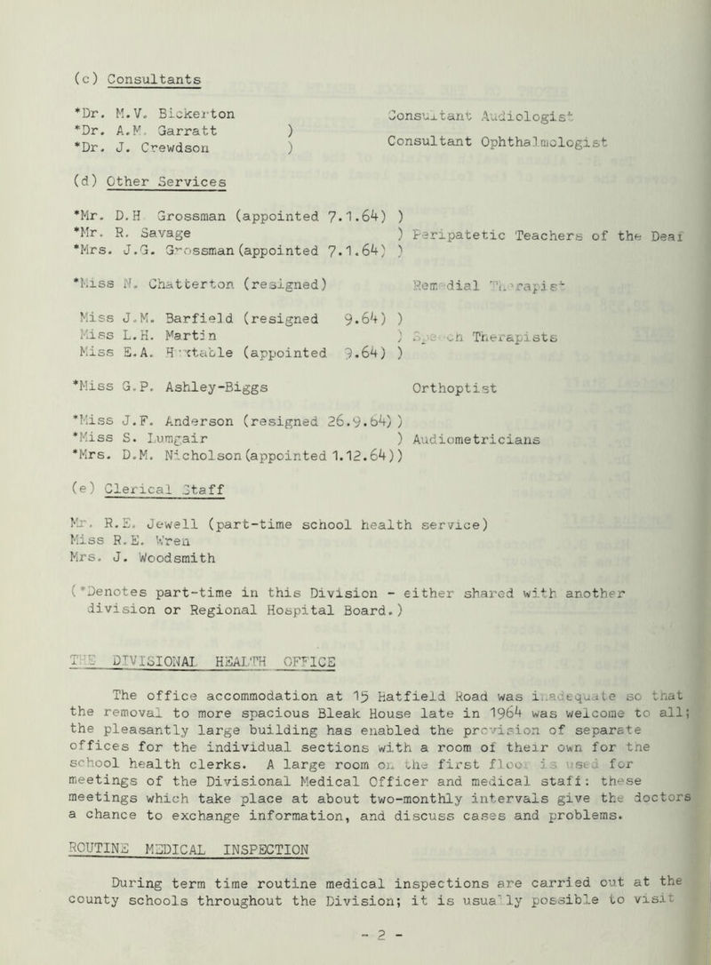 Consultant Audiologist Consultant Ophthalmologist (c) Consultants *Dr. M.V. Bickerton *Dr. A.M. Garratt ) *Dr. J. Crewdson (d) Other Services *Mr. D.H Grossman (appointed 7.1.64) ) *Mr. R. Savage *Mrs. J.G. Grossman (appointed 7*1.64) ) *Miss W. Chatterton (resigned) Miss J.M. Barfield (resigned 9*64) ) Miss L.H. Martin Miss E.A. H ttable (appointed 9.64) ) *Miss G,P. Ashley-Biggs ) Peripatetic Teachers of the Deai Rem dial Tnurai i s ' ^. '.n Therapists Orthoptist *Miss J.F. Anderson (resigned 26.9*b4)) *Miss S. Lumgair ) Audiometricians *Mrs. D.M. Nicholson (appointed 1.12.64)) (e) Clerical Staff Mr. R.E, Jewell (part-time school health service) Miss R.E. Wren Mrs. J. Woodsmith ('Denotes part-time in this Division - either shared with another division or Regional Hospital Board.) T E DIVISIONAL HEALTH OFFICE The office accommodation at 1^ Hatfield Road was i a equate so that the removal to more spacious Bleak House late in 1964 was welcome to all; the pleasantly large building has enabled the prevision of separate offices for the individual sections with a room of their own for tne school health clerks. A large room on the first floe is ustt for meetings of the Divisional Medical Officer and medical staff: these meetings which take place at about two-monthly intervals give the doctors a chance to exchange information, and discuss cases and problems. ROUTINE MEDICAL INSPECTION During term time routine medical inspections are carried out at the county schools throughout the Division; it is usually possible to visit