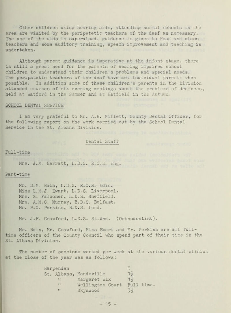 Other children using hearing aids, attending normal schools in the area are visited by the peripatetic teachers of the deaf as necessary. The use of the aids is supervised, guidance is given to Head and class teachers and some auditory training, speech improvement and teaching is undertaken. Although parent guidance is imperative at the infant stage, there is still a great need for the parents of hearing impaired school children to understand their children's problems and special needs. The peripatetic teachers of the deaf have met individual parents when possible. In addition some of these children's parents in the Division attended courses of six evening meetings about the problems of deafness, held at Watford in the Summer and at Hatfield in the Auburn. SCHOOL DENTAL SERVICE I am very grateful to Mr. A.H. Millett, County Dental Officer, for the following report on the work carried out by the School Dental Service in the St. Albans Division. Dental Staff Full-time Mrs. J.M Barratt, L.D.S. R.C.S. Eng. Part-time Mr. D.M Bain, L.D.S. R.C.S. Sdin. Miss L.M.J. Ewart, L.D.S. Liverpool. Mrs. S. Falconer, L.D.S. Sheffield. Mrs. A.M.C. Murray, B.D.S. Belfast. Mr. P.C. Perkins, B.D.S. Lond. Mr. J.F. Crawford, L.D.S. St,And. (Orthodontist). Mr. 3ain, Mr. Crawford, Miss Ewart and Mr. Perkins are all full- time officers of the County Council who spend part of their time in the St. Albans Division. The number of sessions worked per week at the various dental clinics at the close of the year was as follows: Harpenden 3t. Albans, Mandeville  Margaret Wix  Wellington Court  Skyswood -z. Full time.