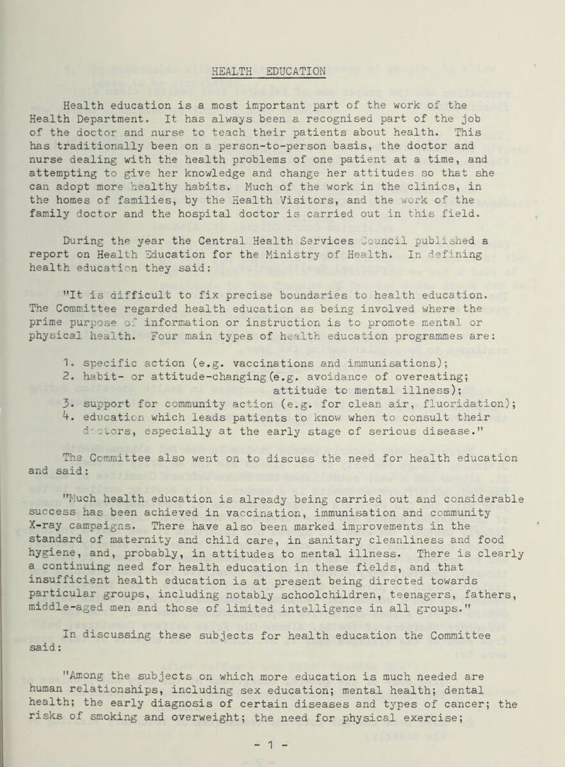Health education is a most important part of the work of the Health Department. It has always been a recognised part of the job of the doctor and nurse to teach their patients about health. This has traditionally been on a person-to-person basis, the doctor and nurse dealing with the health problems of one patient at a time, and attempting to give her knowledge and change her attitudes so that she can adopt more healthy habits. Much of the work in the clinics, in the homes of families, by the Health Visitors, and the work of the family doctor and the hospital doctor is carried out in this field. During the year the Central Health Services Council published a report on Health Education for the Ministry of Health. In defining health education they said: It is difficult to fix precise boundaries to health education. The Committee regarded health education as being involved where the prime purpose of information or instruction is to promote mental or physical health. Four main types of health education programmes are: 1. specific action (e.g. vaccinations and immunisations); 2. habit- or attitude-changing (e.g. avoidance of overeating; attitude to mental illness); 3* support for community action (e.g. for clean air, fluoridation); 4. education which leads patients to know when to consult their doctors, especially at the early stage of serious disease. The Committee also went on to discuss the need for health education and said: Much health education is already being carried out and considerable success has been achieved in vaccination, immunisation and community X-ray campaigns. There have also been marked improvements in the standard of maternity and child care, in sanitary cleanliness and food hygiene, and, probably, in attitudes to mental illness. There is clearly a continuing need for health education in these fields, and that insufficient health education is at present being directed towards particular groups, including notably schoolchildren, teenagers, fathers, middle-aged men and those of limited intelligence in all groups. In discussing these subjects for health education the Committee said: Among the subjects on which more education is much needed are human relationships, including sex education; mental health; dental health; the early diagnosis of certain diseases and types of cancer; the risks of smoking and overweight; the need for physical exercise;