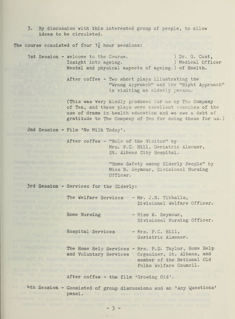 ideas to be circulated. The course consisted of four 1^ hour sessions: 1st Session - Welcome to the Course. ) Dr. G. Cust, Insight into ageing. ) Medical Officer Mental and physical aspects of ageing.) of Health. After coffee - Two short plays illustrating the ’’Wrong Approach” and the Right Approach” in visiting an elderly person. (This was very kindly produced for us by The Company of Ten, and these plays were excellent examples of the use of drama in health education and we owe a debt of gratitude to The Company of Ten for doing these for us.) 2nd Session - Film ’No Milk Today*. After coffee - Role of the Visitor” by Mrs. P.C. Hill, Geriatric Almoner, St. Albans City Hospital. Home Safety among Elderly People” by Miss R. Seymour, Divisional Nursing Officer. 3rd Session - Services for the Elderly: The Welfare Services - Mr. J.N. Tibballs, Divisional Welfare Officer. Home Nursing - Miss R. Seymour, Divisional Nursing Officer. Hospital Services - Mrs. P.C. Hill, Geriatric Almoner. The Home Help Services - Mrs. P.D. Taylor, Home Help and Voluntary Services Organizer, St. Albans, and member of the National Old Folks Welfare Council. After coffee - the film 'Growing Old*. ^th Session - Consisted of group discussions and an 'Any Questions' panel. - 3 -
