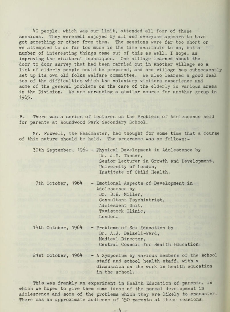 40 people, which was our limit, attended all four of these sessions. They were well enjoyed by all and everyone appears to have got something or other from them. The sessions were far too short or we attempted to do far too much in the time available to us, but a number of interesting things came out of this as well, I hope, as improving the visitors' techniques. One village learned about the door to door survey that had been carried out in another village so a list of elderly people could be prepared, and one village has subsequently set up its own old folks welfare committee. We also learned a good deal too of the difficulties which the voluntary visitors experience and some of the general problems on the care of the elderly in various areas in the Division. We are arranging a similar course for another group in 1965. B. There was a series of lectures on the Problems of Adolescence held for parents at Roundwood Park Secondary School. Mr. Foxwell, the Headmaster, had thought for some time that a course of this nature should be held. The programme was as follows 30th September, 1964 - Physical Development in Adolescence by Dr. J.M. Tanner, Senior Lecturer in Growth and Development, University of London, Institute of Child Health. 7th October, 1964 l4th October, 1964 21st October, 1964 - Emotional Aspects of Development in Adolescence by Dr. D.H. Miller, Consultant Psychiatrist, Adolescent Unit, Tavistock Clinic, London. - Problems of Sex Education by Dr. A.J. Dalzell-Ward, Medical Director, Central Council for Health Education. - A Symposium by various members of the school staff and school health staff, with a discussion on the work in health education in the school. This was frankly an experiment in Health Education of parents, in which we hoped to give them some ideas of the normal development in adolescence and some of the problems which they are likely to encounter. There was an approximate audience of 150 parents at these sessions-